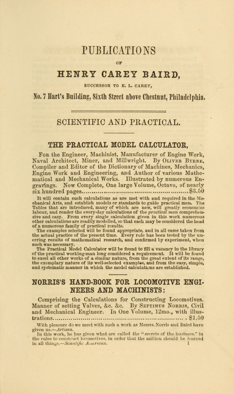 PUBLICATIONS OF HENEY CAREY BAIRD, SUCCESSOR TO E. L. CAREY, No. 7 Hart's Building, Sixth Street above Chestnut, Philadelphia. SCIENTIFIC AND PRACTICAL. THE PRACTICAL MODEL CALCULATOR, For the Engineer, Machinist, Manufacturer of Engine Work, Naval Architect, Miner, and Millwright. By Oliver Byrne, Compiler and Editor of the Dictionary of Machines, Mechanics;, Engine Work and Engineering, and Author of various Mathe- matical and Mechanical Works. Illustrated by numerous En- gravings. Now Complete, One large Volume, Octavo, of nearly six hundred pages $3.50 It will contain such calculations as are met with and required in the Me- chanical Arts, and establish models or standards to guide practical men. The Tables that are introduced, many of which are new, will greatly economize labour, and render the every-day calculations of the practical man comprehen- sive and easy. From every single calculation given in this work numerous other calculations are readily modelled, so that each may be considered the head of a numerous family of practical results. The examples selected will be found appropriate, and in all cases taken from the actual practice of the present time. Every rule has been tested by the un- erring results of mathematical research, and confirmed by experiment, wheu such was necessary. The Practical Model Calculator will be found to fill a vacancy in the library of the practical working-man long considered a requirement. It will be found to excel all other works of a similar nature, from the great extent of its range, the exemplary nature of its well-selected examples, and from the easy, simple, and systematic manner in which the model calculations are established. NORRIS'S HAND-BOOK FOR LOCOMOTIVE ENGI- NEERS AND MACHINISTS: Comprising the Calculations for Constructing Locomotives. Manner of setting Valves, &c. &c. By Septimus Norris, Civil and Mechanical Engineer. In One Volume, 12mo., with illus- trations Si.50 With pleasure do we meet with such a work as Messrs. Norris and Baird have given us.—Artisan. In this work, he has given what are called the secrets of the business. in the rules to construct locomotives, in order that the milliou should be learned