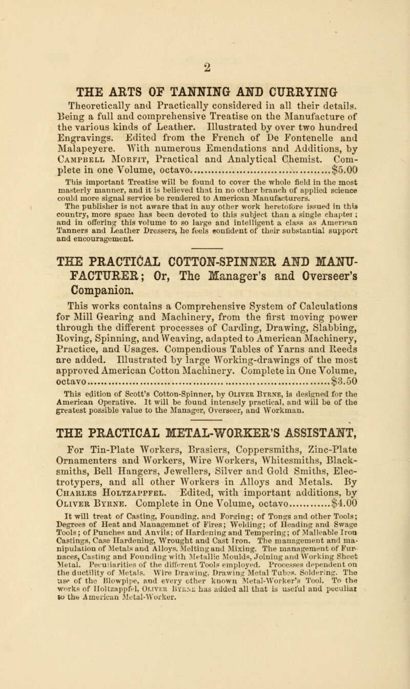 THE ARTS OF TANNING AND CURRYING Theoretically and Practically considered in all their details. Being a full and comprehensive Treatise on the Manufacture of the various kinds of Leather. Illustrated by over two hundred Engravings. Edited from the French of De Fontenelle and Malapeyere. With numerous Emendations and Additions, by Campbell Morfit, Practical and Analytical Chemist. Com- plete in one Volume, octavo $5.00 This important Treatise will be found to cover the whole field in the most masterly manner, and it is believed that in no other branch of applied science could more signal service be rendered to American Manufacturers. The publisher is not aware that in auy other work heretofore issued in this country, more space has been devoted to this subject than a single chapter; and in offering this volume to so large and intelligent a class as American Tanners and Leather Dressers, he feels confident of their substantial support and encouragement. THE PRACTICAL COTTON-SPINNER AND MANU- EACTTJRER; Or, The Manager's and Overseer's Companion. This works contains a Comprehensive System of Calculations for Mill Gearing and Machinery, from the first moving power through the different processes of Carding, Drawing, Slabbing, Roving, Spinning, and Weaving, adapted to American Machinery, Practice, and Usages. Compendious Tables of Yarns and Reeds are added. Illustrated by large Working-drawings of the most approved American Cotton Machinery. Complete in One Volume, octavo $3.50 This edition of Scott's Cotton-Spinner, by Oliver Byrne, is designed for the American Operative. It will be found intensely practical, and will be of the greatest possible value to the Manager, Overseer, and Workman. THE PRACTICAL METAL-WOBKER'S ASSISTANT, For Tin-Plate Workers, Rrasiers, Coppersmiths, Zinc-Plate Ornamenters and Workers, Wire Workers, Whitesmiths, Black- smiths, Bell Hangers, Jewellers, Silver and Gold Smiths, Elec- trotypers, and all other Workers in Alloys and Metals. By Charles Holtzappfel. Edited, with important additions, by Oliver Byrne. Complete in One Volume, octavo $4.00 It will treat of Casting, Founding, and Fordng; of Tongs and other Tools; Degrees of Heat and Managemnet of Fires; Welding; of Heading and Swage Tools; of Punches and Anvils; of Hardening and Tempering; of Malleable Iron Castings, Case Hardening, Wrought and Cast Tron. The management and ma- nipulation of Metals and Alloys, Melting and Mixing. The management of Fur- naces, Casting and Founding with Metallic Moulds, Joining and Working Sheet Metal. Peculiarities of the different Tools employed. Processes dependent on the ductility of Metals. Wire Drawing, Drawing Metal Tubes. Soldering. The usp of the Blowpipe, and every other known Metal-Worker's Tool. To the works of Holtzappfel, Oliver Byem-; has added all that is useful and peculiar lo the American Metal-Worker.