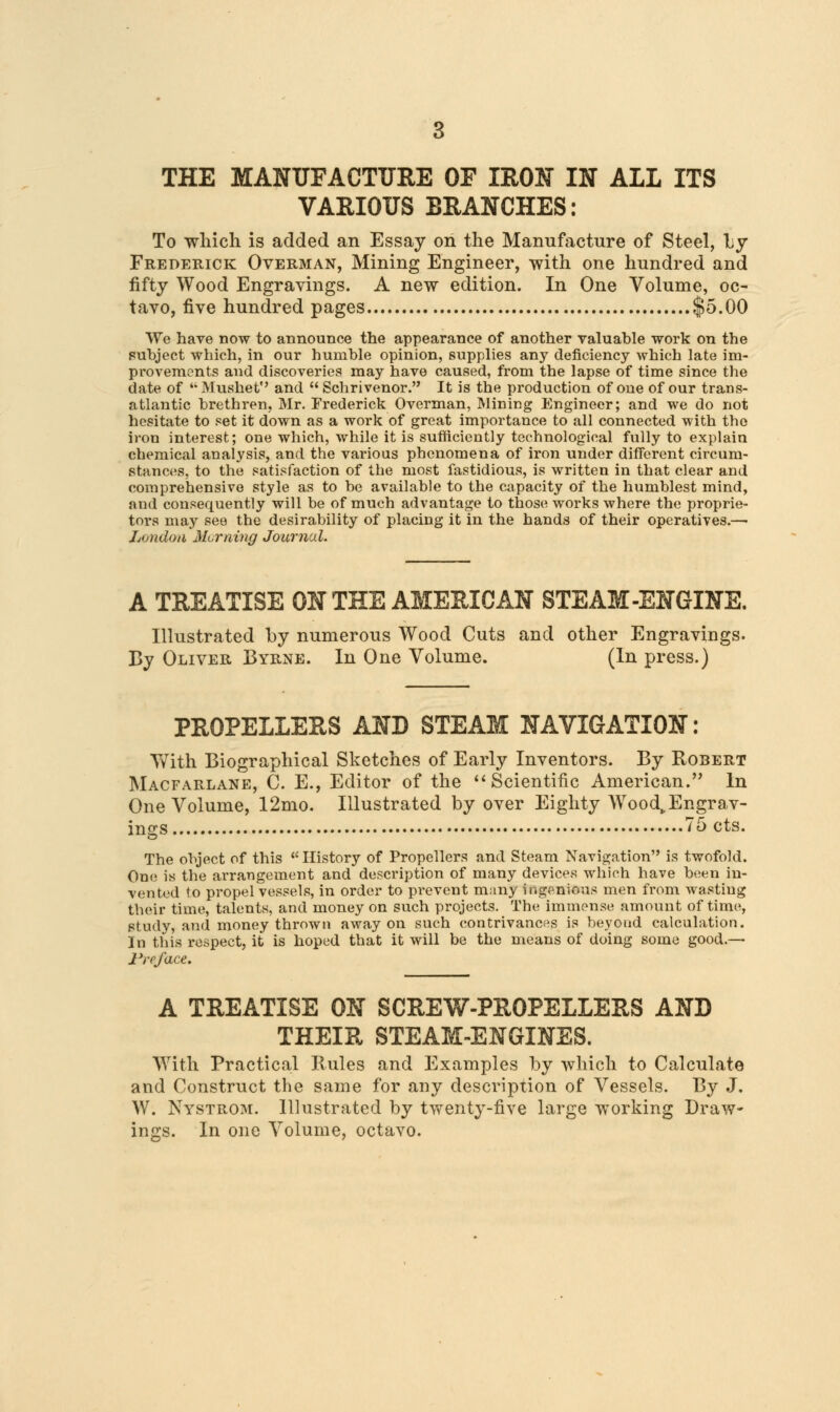 VARIOUS BRANCHES: To which is added an Essay on the Manufacture of Steel, by Frederick Overman, Mining Engineer, with one hundred and fifty Wood Engravings. A new edition. In One Volume, oc- tavo, five hundred pages $5.00 We have now to announce the appearance of another valuable work on the subject which, in our humble opinion, supplies any deficiency which late im- provements and discoveries may have caused, from the lapse of time since the date of Mushef and  Schrivenor. It is the production of one of our trans- atlantic brethren, Mr. Frederick Overman, Mining Engineer; and we do not hesitate to set it down as a work of great importance to all connected with the iron interest; one which, while it is sufficiently technological fully to explain chemical analysis, and the various phenomena of iron under different circum- stances, to the satisfaction of the most fastidious, is written in that clear and comprehensive style as to be available to the capacity of the humblest mind, and consequently will be of much advantage to those works where the proprie- tors may see the desirability of placing it in the hands of their operatives.— Ltjndoii Morning Journal. A TREATISE ON THE AMERICAN STEAM-ENGINE. Illustrated by numerous Wood Cuts and other Engravings. By Oliver Byrne. In One Volume. (In press.) PROPELLERS AND STEAM NAVIGATION: With Biographical Sketches of Early Inventors. By Robert Macfarlane, C. E., Editor of the Scientific American. In One Volume, 12mo. Illustrated by over Eighty Wood, Engrav- ings 75 cts. The object of this History of Propellers and Steam Navigation is twofold. One is the arrangement and description of many devices which have been in- vented to propel vessels, in order to prevent many ingenious men from wasting their time, talents, and money on such projects. The immense amount of time, study, and money thrown away on such contrivances is beyond calculation. In this respect, it is hoped that it will be the means of doing some good.— Preface. A TREATISE ON SCREW-PROPELLERS AND THEIR STEAM-ENGINES. With Practical Rules and Examples by which to Calculate and Construct the same for any description of Vessels. By J. W. Nystrom. Illustrated by twenty-five large working Draw- ings. In one Volume, octavo.