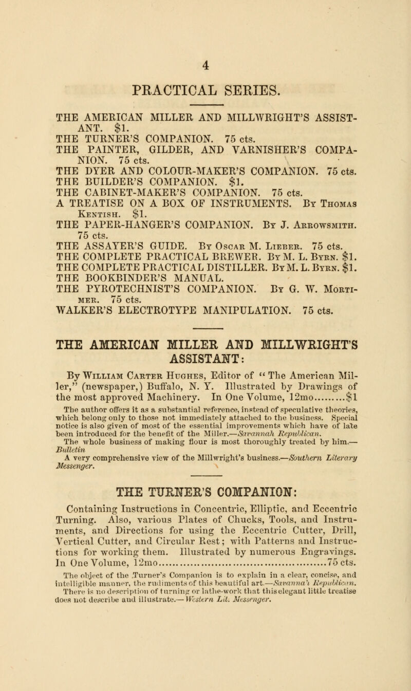 PEACTICAL SERIES. THE AMERICAN MILLER AND MILLWRIGHT'S ASSIST- ANT. $1. THE TURNER'S COMPANION. 75 cts. THE PAINTER, GILDER, AND VARNISHER'S COMPA- NION. 75 cts. THE DYER AND COLOUR-MAKER'S COMPANION. 75 cts. THE BUILDER'S COMPANION. $1. THE CABINET-MAKER'S COMPANION. 75 cts. A TREATISE ON A BOX OF INSTRUMENTS. By Thomas Kentish. $1. THE PAPER-HANGER'S COMPANION. By J. Aebowsmith. 75 cts. THE ASSAYER'S GUIDE. By Oscar M. Libber. 75 cts. THE COMPLETE PRACTICAL BREWER. ByM. L. Byrn. $1. THE COMPLETE PRACTICAL DISTILLER. ByM. L. Byrn. $1. THE BOOKBINDER'S MANUAL. THE PYROTECHNIST'S COMPANION. By G. W. Morti- mer. 75 cts. WALKER'S ELECTROTYPE MANIPULATION. 75 cts. THE AMERICAN MILLER AND MILLWRIGHT'S ASSISTANT: By William Carter Hughes, Editor of  The American Mil- ler, (newspaper,) Buffalo, N. Y. Illustrated by Drawings of the most approved Machinery. In One Volume, 12mo $1 The author offers it as a substantial reference, instead of speculative theories, which belong only to those not immediately attached to the business. Special notice is also given of most of the essential impi-ovements which have of late been introduced for the benefit of the Miller.—Savannah Republican. The whole business of making flour is most thoroughly treated by him.— Bulletin A very comprehensive view of the Millwright's business.—Southern Literary Messenger. THE TUENER'S COMPANION: Containing Instructions in Concentric, Elliptic, and Eccentric Turning. Also, various Plates of Chucks, Tools, and Instru- ments, and Directions for using the Eccentric Cutter, Drill, Vertical Cutter, and Circular Rest; with Patterns and Instruc- tions for working them. Illustrated by numerous Engravings. In One Volume, 12mo 75 cts. The object of the .Turner's Companion is to explain in a clear, concise, and intelligible manner, the rudiments of this beautiful art.—Savannah Republican. There is no description of turning or lathe-work that this elegant little treatise does not describe and illustrate.— Western Lit. Messenger.