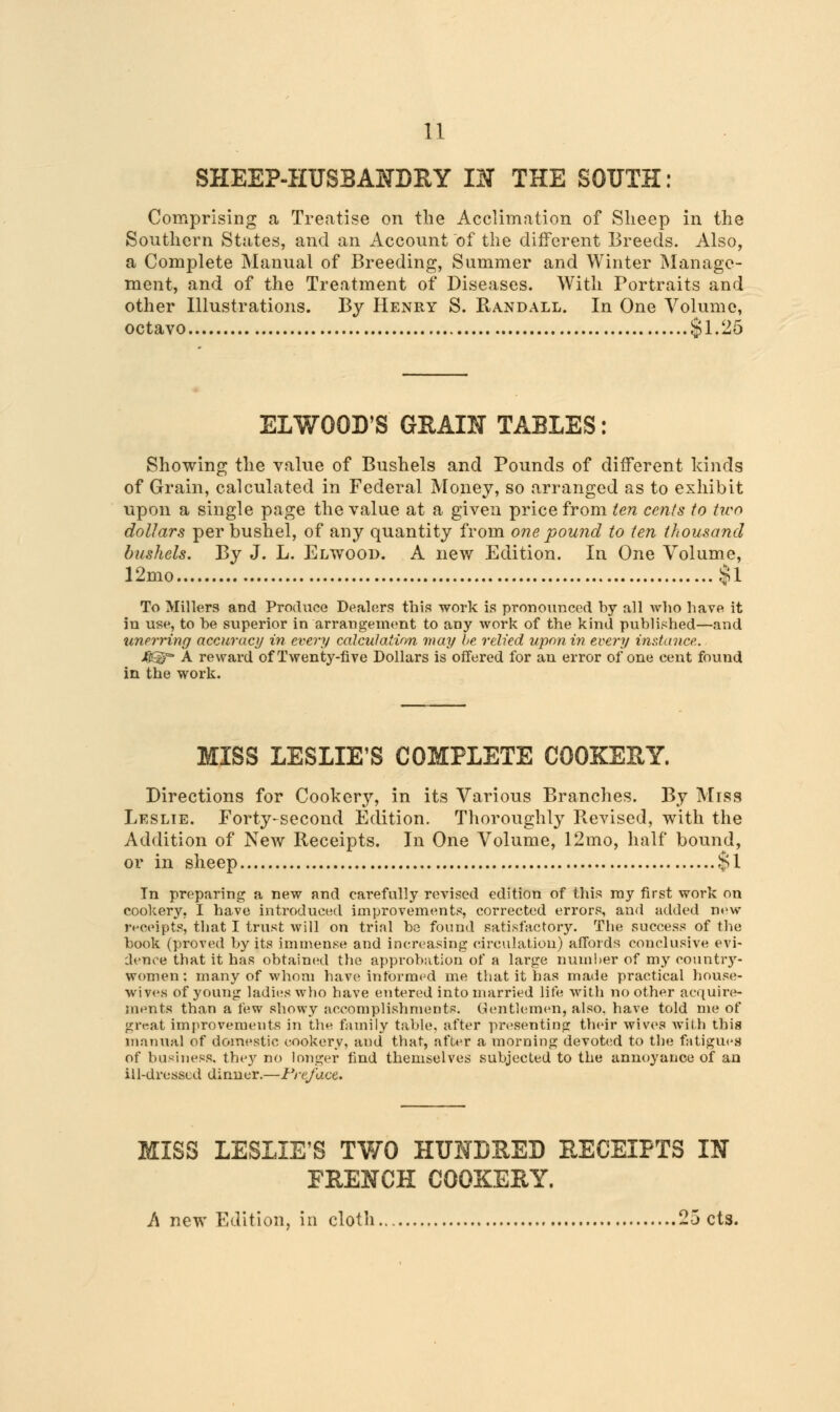 SHEEP-HUSBANDRY IN THE SOUTH: Comprising a Treatise on the Acclimation of Sheep in the Southern States, and an Account of the different Breeds. Also, a Complete Manual of Breeding, Summer and Winter Manage- ment, and of the Treatment of Diseases. With Portraits and other Illustrations. By Henry S. Randall. In One Volume, octavo Si. 25 EL WOOD'S GRAIN TABLES: Showing the value of Bushels and Pounds of different kinds of Grain, calculated in Federal Money, so arranged as to exhibit upon a single page the value at a given price from ten cents to two dollars per bushel, of any quantity from one pound to ten thousand bushels. By J. L. Elwood. A new Edition. In One Volume, 12mo $1 To Millers and Produce Dealers this work is pronounced by all who have it in use, to be superior in arrangement to any work of the kind published—and xmerring accuracy in every calculation may be relied upon in every instance. &$=- A reward of Twenty-five Dollars is offered for an error of one cent found in the work. MISS LESLIE'S COMPLETE COOKERY. Directions for Cookery, in its Various Branches. By Miss Leslie. Forty-second Edition. Thoroughly Revised, with the Addition of New Receipts. In One Volume, 12mo, half bound, or in sheep §1 In preparing a new and carefully revised edition of this my first work on cookery, I have introduced improvements, corrected errors, and added new receipts, that I trust will on trial be found satisfactory. The success of the book (proved by its immense and increasing circulation) affords conclusive evi- dence that it has obtained the approbation of a large number of my countrj'- women: many of whom have informed me that it has made practical house- wives of young ladies who have entered into married life with no other acquire- ments than a few showy accomplishments. Gentlemen, also, have told me of great improvements in the family table, after presenting their wives with this manual of domestic cookery, aud that, after a morning devoted to the fatigues of business, they no longer find themselves subjected to the annoyance of an iil-dresscd dinner.—Preface. MISS LESLIE'S TWO HUNDRED RECEIPTS IN FRENCH COOKERY. A new Edition, in cloth 25 cts.