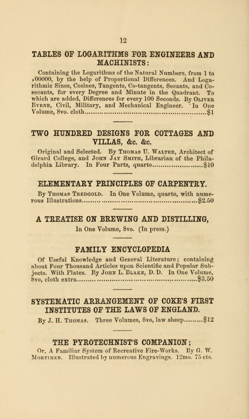 TABLES OF LOGARITHMS FOR ENGINEERS AND MACHINISTS: Containing the Logarithms of the Natural Numbers, from 1 to * 00000, by the help of Proportional Differences. And Loga- rithmic Sines, Cosines, Tangents, Co-tangents, Secants, and Co- secants, for every Degree and Minute in the Quadrant. To which are added, Differences for every 100 Seconds. By Oliver Byrne, Civil, Military, and Mechanical Engineer.  In One Volume, 8vo. cloth $1 TWO HUNDRED DESIGNS FOR COTTAGES AND VILLAS, &c. &c. Original and Selected. By Thomas U. Walter, Architect of Girard College, and John Jay Smith, Librarian of the Phila- delphia Library. In Four Parts, quarto $10 ELEMENTARY PRINCIPLES OF CARPENTRY. By Thomas Tredgold. In One Volume, quarto, with nume- rous Illustrations $2.50 a treatise on brewing and distilling, In One Volume, 8vo. (In press.) FAMILY ENCYCLOPEDIA Of Useful Knowledge and General Literature; containing about Four Thousand Articles upon Scientific and Popular Sub- jects. With Plates. By John L. Blake, D. D. In One Volume, 8vo, cloth extra $3.50 SYSTEMATIC ARRANGEMENT OF COKE'S FIRST INSTITUTES OF THE LAWS OF ENGLAND. By J. H. Thomas. Three Volumes, 8vo, law sheep $12 THE PYROTECHNIST'S COMPANION; Or, A Familiar System of Recreative Fire-Works. By G. W. Mortimer. Illustrated by numerous Engravings. 12mo. 75cts.