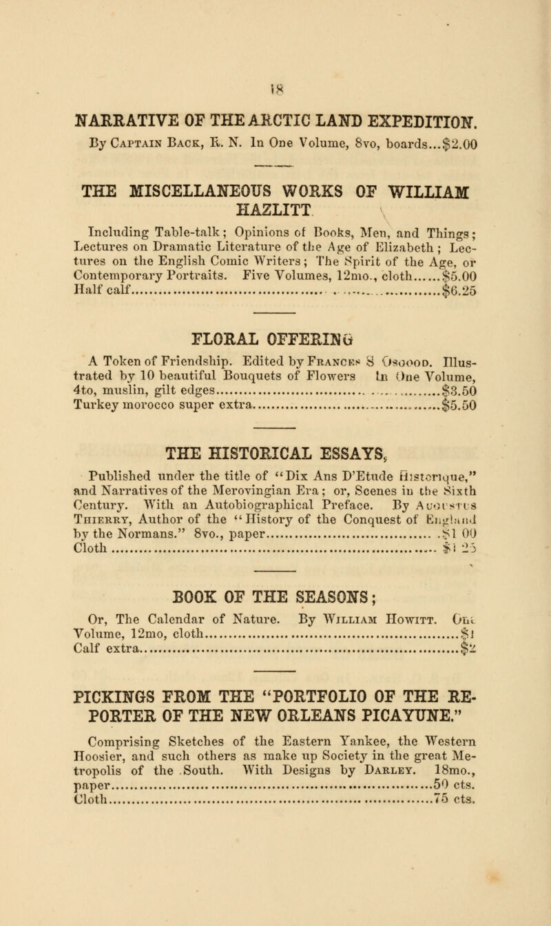 NARRATIVE OF THE ARCTIC LAND EXPEDITION. By Captain Back, R. N. In One Volume, 8vo, boards...$2.00 THE MISCELLANEOUS WORKS OE WILLIAM HAZLITT Including Table-talk; Opinions of Books, Men, and Things; Lectures on Dramatic Literature of the Age of Elizabeth ; Lec- tures on the English Comic Writers; The Spirit of the Age, or Contemporary Portraits. Five Volumes, 12mo., cloth $5.00 Half calf $6.25 FLORAL OFFERING A Token of Friendship. Edited by Frances g Osgood. Illus- trated by 10 beautiful Bouquets of Flowers In One Volume, 4to, muslin, gilt edges %, $3.50 Turkey morocco super extra ...» $5.50 THE HISTORICAL ESSAYS, Published under the title of Dix Ans D'Etude Histcrique, and Narratives of the Merovingian Era; or, Scenes iu the Sixth Century. With an Autobiographical Preface. By Augustus Thierry, Author of the History of the Conquest of England by the Normans. 8vo., paper SI 00 Cloth |l 25 BOOK OE THE SEASONS; Or, The Calendar of Nature. By William Howitt. Out Volume, 12mo, cloth $J Calf extra $2 PICKINGS EROM THE PORTFOLIO OF THE RE- PORTER OF THE NEW ORLEANS PICAYUNE. Comprising Sketches of the Eastern Yankee, the Western Hoosier, and such others as make up Society in the great Me- tropolis of the South. With Designs by Darley. 18mo., paper 50 cts. Cloth 75 cts.