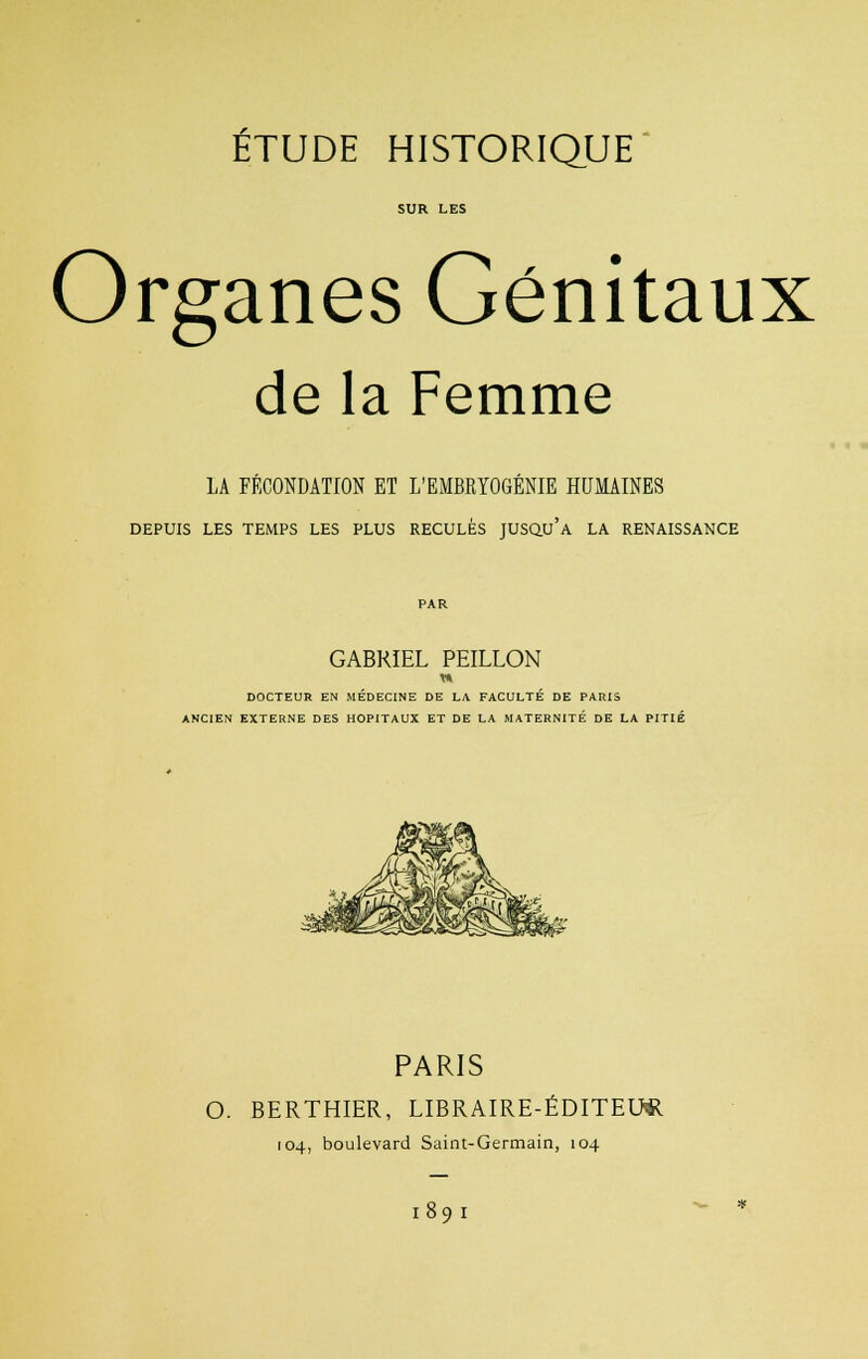 SUR LES Organes Génitaux de la Femme LA FÉCONDATION ET L'EMBRYOGÉNIE HUMAINES DEPUIS LES TEMPS LES PLUS RECULÉS JUSQU'A LA RENAISSANCE GABRIEL PEILLON DOCTEUR EN MÉDECINE DE LA FACULTÉ DE PARIS ANCIEN EXTERNE DES HOPITAUX ET DE LA MATERNITÉ DE LA PITIÉ PARIS O. BERTHIER, LIBRAIRE-ÉDITEUR 104, boulevard Saint-Germain, 104 189 I