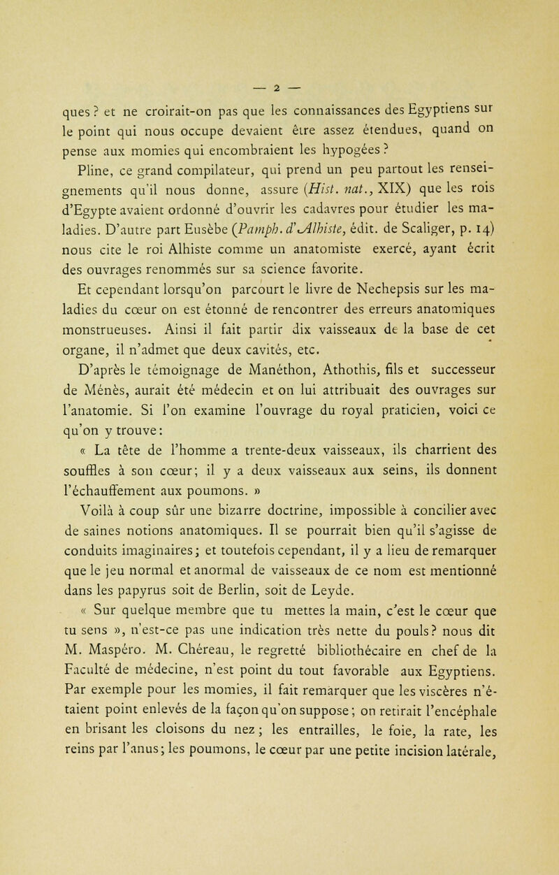 ques ? et ne croirait-on pas que les connaissances des Egyptiens sur le point qui nous occupe devaient être assez étendues, quand on pense aux momies qui encombraient les hypogées ? Pline, ce grand compilateur, qui prend un peu partout les rensei- gnements qu'il nous donne, assure (Hisl. nat., XIX) que les rois d'Egypte avaient ordonné d'ouvrir les cadavres pour étudier les ma- ladies. D'autre part Eusèbe (Pamph.cTiAlhiste, édit. de Scaliger, p. 14) nous cite le roi Alhiste comme un anatomiste exercé, ayant écrit des ouvrages renommés sur sa science favorite. Et cependant lorsqu'on parcourt le livre de Nechepsis sur les ma- ladies du cœur on est étonné de rencontrer des erreurs anatomiques monstrueuses. Ainsi il fait partir dix vaisseaux dt la base de cet organe, il n'admet que deux cavités, etc. D'après le témoignage de Manéthon, Athothis, fils et successeur de Menés, aurait été médecin et on lui attribuait des ouvrages sur l'anatomie. Si l'on examine l'ouvrage du royal praticien, voici ce qu'on y trouve: « La tête de l'homme a trente-deux vaisseaux, ils charrient des souffles à son cœur; il y a deux vaisseaux aux seins, ils donnent réchauffement aux poumons. » Voilà à coup sûr une bizarre doctrine, impossible à concilier avec de saines notions anatomiques. Il se pourrait bien qu'il s'agisse de conduits imaginaires; et toutefois cependant, il y a lieu de remarquer que le jeu normal et anormal de vaisseaux de ce nom est mentionné dans les papyrus soit de Berlin, soit de Leyde. « Sur quelque membre que tu mettes la main, c'est le cœur que tu sens », n'est-ce pas une indication très nette du pouls? nous dit M. Maspéro. M. Chéreau, le regretté bibliothécaire en chef de la Faculté de médecine, n'est point du tout favorable aux Egyptiens. Par exemple pour les momies, il fait remarquer que les viscères n'é- taient point enlevés de la façon qu'on suppose; on retirait l'encéphale en brisant les cloisons du nez ; les entrailles, le foie, la rate, les reins par l'anus; les poumons, le cœur par une petite incision latérale,