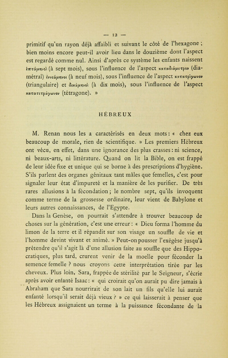 primitif qu'un rayon déjà affaibli et suivant le côté de l'hexagone ; bien moins encore peut-il avoir lieu dans le douzième dont l'aspect est regardé comme nul. Ainsi d'après ce système les enfants naissent É7rrâfii)vo'i (à sept mois), sous l'influence de l'aspect xara&âfiETpov (dia- métral) ivviâfinvoi (à neuf mois), sous l'influence de l'aspect xaTarp'iywvov (triangulaire) et £«xàftWi (à dix mois), sous l'influence de l'aspect xaTocrcTpâywvov (tétragone). » HEBREUX M. Renan nous les a caractérisés en deux mots : « chez eux beaucoup de morale, rien de scientifique. » Les premiers Hébreux ont vécu, en effet, dans une ignorance des plus crasses : ni science, ni beaux-arts, ni littérature. Quand on lit la Bible, on est frappé de leur idée fixe et unique qui se borne à des prescriptions d'hygiène. S'ils parlent des organes génitaux tant mâles que femelles, c'est pour signaler leur état d'impureté et la manière de les purifier. De très rares allusions à la fécondation ; le nombre sept, qu'ils invoquent comme terme de la grossesse ordinaire, leur vient de Babylone et leurs autres connaissances, de l'Egypte. Dans la Genèse, on pourrait s'attendre à trouver beaucoup de choses sur la génération, c'est une erreur : « Dieu forma l'homme du limon de la terre et il répandit sur son visage un souffle de vie et l'homme devint vivant et animé. » Peut-on pousser l'exégèse jusqu'à prétendre qu'il s'agit là d'une allusion faite au souffle que des Hippo- cratiques, plus tard, crurent venir de la moelle pour féconder la semence femelle ? nous croyons cette interprétation tirée par les cheveux. Plus loin, Sara, frappée de stérilité par le Seigneur, s'écrie après avoir enfanté Isaac: « qui croirait qu'on aurait pu dire jamais à Abraham que Sara nourrirait de son lait un fils qu'elle lui aurait enfanté lorsqu'il serait déjà vieux '( » ce qui laisserait à penser que les Hébreux assignaient un terme à la puissance fécondante de la