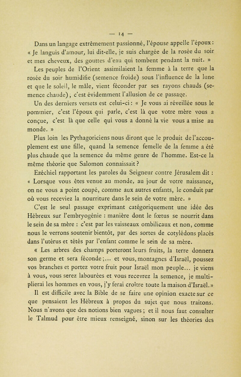 Dans un langage extrêmement passionné, l'épouse appelle l'époux: a Je languis d'amour, lui dit-elle, je suis chargée de la rosée du soir et mes cheveux, des gouttes d'eau qui tombent pendant la nuit. » Les peuples de l'Orient assimilaient la femme à la terre que la rosée du soir humidifie (semence froide) sous l'influence de la lune et que le soleil, le mâle, vient féconder par ses rayons chauds (se- mence chaude), c'est évidemment l'allusion de ce passage. Un des derniers versets est celui-ci : « Je vous ai réveillée sous le pommier, c'est l'époux qui parle, c'est là que votre mère vous a conçue, c'est là que celle qui vous a donné la vie vous a mise au monde. » Plus loin les Pythagoriciens nous diront que le produit de l'accou- plement est une fille, quand la semence femelle de la femme a été plus chaude que la semence du même genre de l'homme. Est-ce la même théorie que Salomon connaissait ? Ezéchiel rapportant les paroles du Seigneur contre Jérusalem dit : « Lorsque vous êtes venue au monde, au jour de votre naissance, on ne vous a point coupé, comme aux autres enfants, le conduit par où vous receviez la nourriture dans le sein de votre mère. » C'est le seul passage exprimant catégoriquement une idée des Hébreux sur l'embryogénie : manière dont le fœtus se nourrit dans le sein de sa mère : c'est par les vaisseaux ombilicaux et non, comme nous le verrons soutenir bientôt, par des sortes de cotylédons placés dans l'utérus et tétés par l'enfant comme le sein de sa mère. « Les arbres des champs porteront leurs fruits, la terre donnera son germe et sera féconde;... et vous,montagnes d'Israël, poussez vos branches et portez votre fruit pour Israël mon peuple... je viens à vous, vous serez labourées et vous recevrez la semence, je multi- plierai les hommes en vous, j'y ferai croître toute la maison d'Israël.» Il est difficile avec la Bible de se faire une opinion exacte sur ce que pensaient les Hébreux à propos du sujet que nous traitons. Nous n'avons que des notions bien vagues ; et il nous faut consulter le Talmud pour être mieux renseigné, sinon sur les théories des