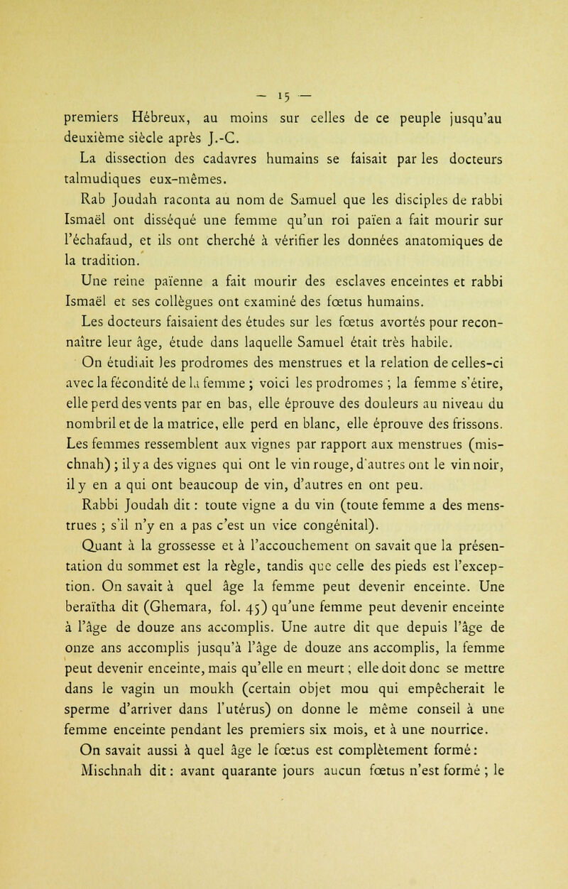 premiers Hébreux, au moins sur celles de ce peuple jusqu'au deuxième siècle après J.-C. La dissection des cadavres humains se faisait par les docteurs talmudiques eux-mêmes. Rab Joudah raconta au nom de Samuel que les disciples de rabbi Ismaël ont disséqué une femme qu'un roi païen a fait mourir sur l'échafaud, et ils ont cherché à vérifier les données anatomiques de la tradition. Une reine païenne a fait mourir des esclaves enceintes et rabbi Ismaël et ses collègues ont examiné des foetus humains. Les docteurs faisaient des études sur les fœtus avortés pour recon- naître leur âge, étude dans laquelle Samuel était très habile. On étudiait les prodromes des menstrues et la relation de celles-ci avec la fécondité de l.i femme ; voici les prodromes ; la femme s'étire, elle perd des vents par en bas, elle éprouve des douleurs au niveau du nombril et de la matrice, elle perd en blanc, elle éprouve des frissons. Les femmes ressemblent aux vignes par rapport aux menstrues (mis- chnah) ; il y a des vignes qui ont le vin rouge, d'autres ont le vin noir, il y en a qui ont beaucoup de vin, d'autres en ont peu. Rabbi Joudah dit : toute vigne a du vin (toute femme a des mens- trues ; s'il n'y en a pas c'est un vice congénital). Quant à la grossesse et à l'accouchement on savait que la présen- tation du sommet est la règle, tandis que celle des pieds est l'excep- tion. On savait à quel âge la femme peut devenir enceinte. Une beraïtha dit (Ghemara, fol. 45) qu'une femme peut devenir enceinte à l'âge de douze ans accomplis. Une autre dit que depuis l'âge de onze ans accomplis jusqu'à l'âge de douze ans accomplis, la femme peut devenir enceinte, mais qu'elle en meurt; elle doit donc se mettre dans le vagin un moukh (certain objet mou qui empêcherait le sperme d'arriver dans l'utérus) on donne le même conseil à une femme enceinte pendant les premiers six mois, et à une nourrice. On savait aussi à quel âge le fœtus est complètement formé: Mischnah dit : avant quarante jours aucun fœtus n'est formé ; le