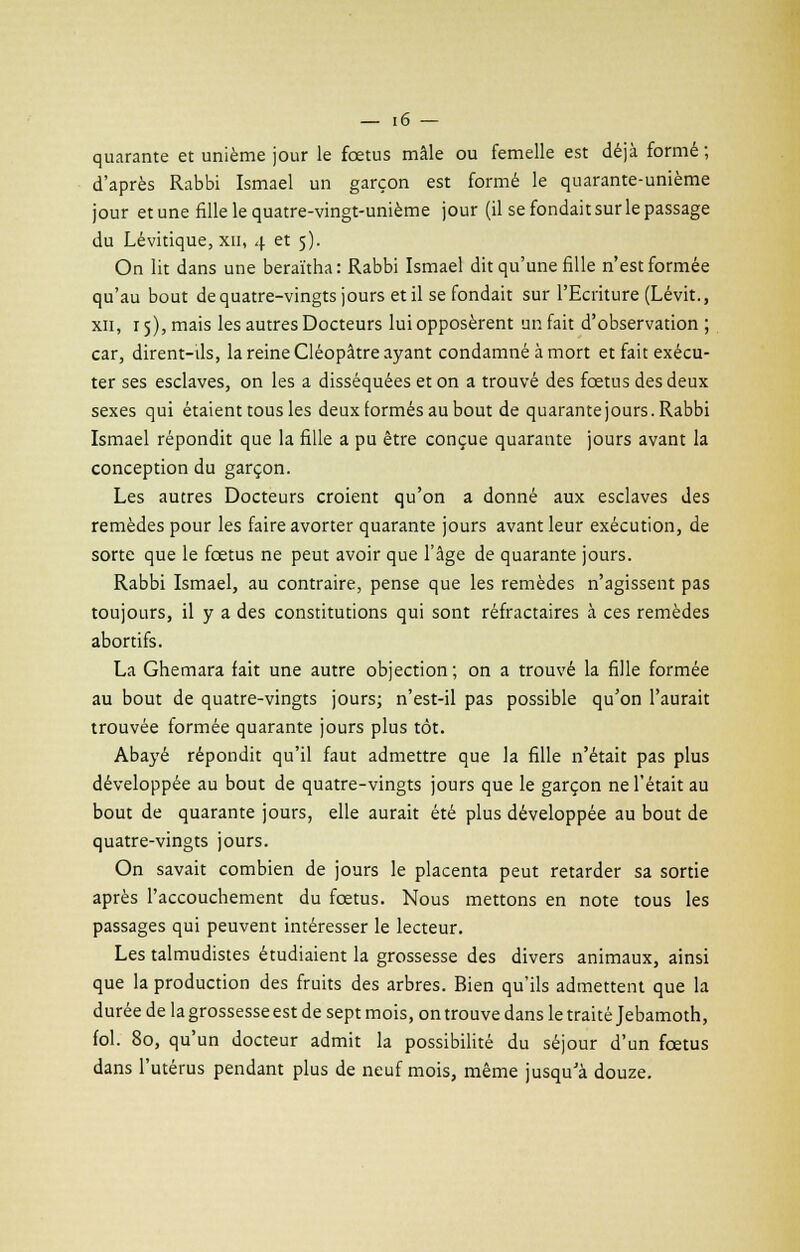 quarante et unième jour le fœtus mâle ou femelle est déjà formé; d'après Rabbi Ismael un garçon est formé le quarante-unième jour et une fille le quatre-vingt-unième jour (il se fondait sur le passage du Lévitique, XII, 4 et 5). On lit dans une beraïtha: Rabbi Ismael dit qu'une fille n'est formée qu'au bout de quatre-vingts jours et il se fondait sur l'Ecriture (Lévit., xii, 15), mais les autres Docteurs lui opposèrent un fait d'observation ; car, dirent-ils, la reine Cléopâtre ayant condamné à mort et fait exécu- ter ses esclaves, on les a disséquées et on a trouvé des fœtus des deux sexes qui étaient tous les deux formés au bout de quarante jours. Rabbi Ismael répondit que la fille a pu être conçue quarante jours avant la conception du garçon. Les autres Docteurs croient qu'on a donné aux esclaves des remèdes pour les faire avorter quarante jours avant leur exécution, de sorte que le fœtus ne peut avoir que l'âge de quarante jours. Rabbi Ismael, au contraire, pense que les remèdes n'agissent pas toujours, il y a des constitutions qui sont réfractaires à ces remèdes abortifs. La Ghemara fait une autre objection; on a trouvé la fille formée au bout de quatre-vingts jours; n'est-il pas possible qu'on l'aurait trouvée formée quarante jours plus tôt. Abayé répondit qu'il faut admettre que la fille n'était pas plus développée au bout de quatre-vingts jours que le garçon ne l'était au bout de quarante jours, elle aurait été plus développée au bout de quatre-vingts jours. On savait combien de jours le placenta peut retarder sa sortie après l'accouchement du fœtus. Nous mettons en note tous les passages qui peuvent intéresser le lecteur. Les talmudistes étudiaient la grossesse des divers animaux, ainsi que la production des fruits des arbres. Bien qu'ils admettent que la durée de la grossesse est de sept mois, on trouve dans le traité Jebamoth, fol. 80, qu'un docteur admit la possibilité du séjour d'un fœtus dans l'utérus pendant plus de neuf mois, même jusqu'à douze.