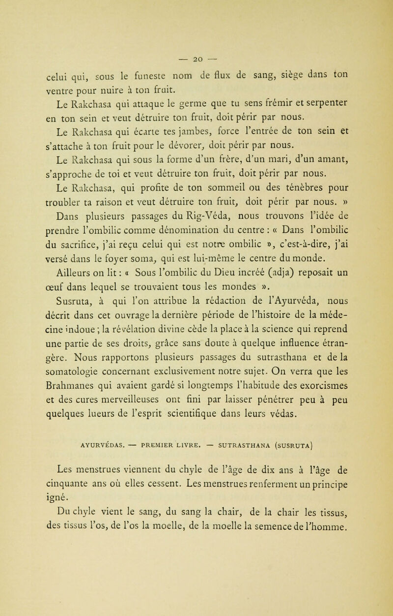 celui qui, sous le funeste nom de flux de sang, siège dans ton ventre pour nuire à ton fruit. Le Rakchasa qui attaque le germe que tu sens frémir et serpenter en ton sein et veut détruire ton fruit, doit périr par nous. Le Rakchasa qui écarte tes jambes, force l'entrée de ton sein et s'attache à ton fruit pour le dévorer, doit périr par nous. Le Rakchasa qui sous la forme d'un frère, d'un mari, d'un amant, s'approche de toi et veut détruire ton fruit, doit périr par nous. Le Rakchasa, qui profite de ton sommeil ou des ténèbres pour troubler ta raison et veut détruire ton fruit, doit périr par nous. » Dans plusieurs passages du Rig-Véda, nous trouvons l'idée de prendre l'ombilic comme dénomination du centre : « Dans l'ombilic du sacrifice, j'ai reçu celui qui est notre ombilic », c'est-à-dire, j'ai versé dans le foyer soma, qui est lui-même le centre du monde. Ailleurs on lit : « Sous l'ombilic du Dieu incréé (adja) reposait un œuf dans lequel se trouvaient tous les mondes ». Susruta, à qui l'on attribue la rédaction de l'Ayurvéda, nous décrit dans cet ouvrage la dernière période de l'histoire de la méde- cine indoue ; la révélation divine cède la place à la science qui reprend une partie de ses droits, grâce sans doute à quelque influence étran- gère. Nous rapportons plusieurs passages du sutrasthana et de la somatologie concernant exclusivement notre sujet. On verra que les Brahmanes qui avaient gardé si longtemps l'habitude des exorcismes et des cures merveilleuses ont fini par laisser pénétrer peu à peu quelques lueurs de l'esprit scientifique dans leurs védas. AYURVÉDAS. — PREMIER LIVRE. — SUTRASTHANA (SUSRUTA) Les menstrues viennent du chyle de l'âge de dix ans à l'âge de cinquante ans où elles cessent. Les menstrues renferment un principe igné. Du chyle vient le sang, du sang la chair, de la chair les tissus, des tissus l'os, de l'os la moelle, de la moelle la semence de l'homme.