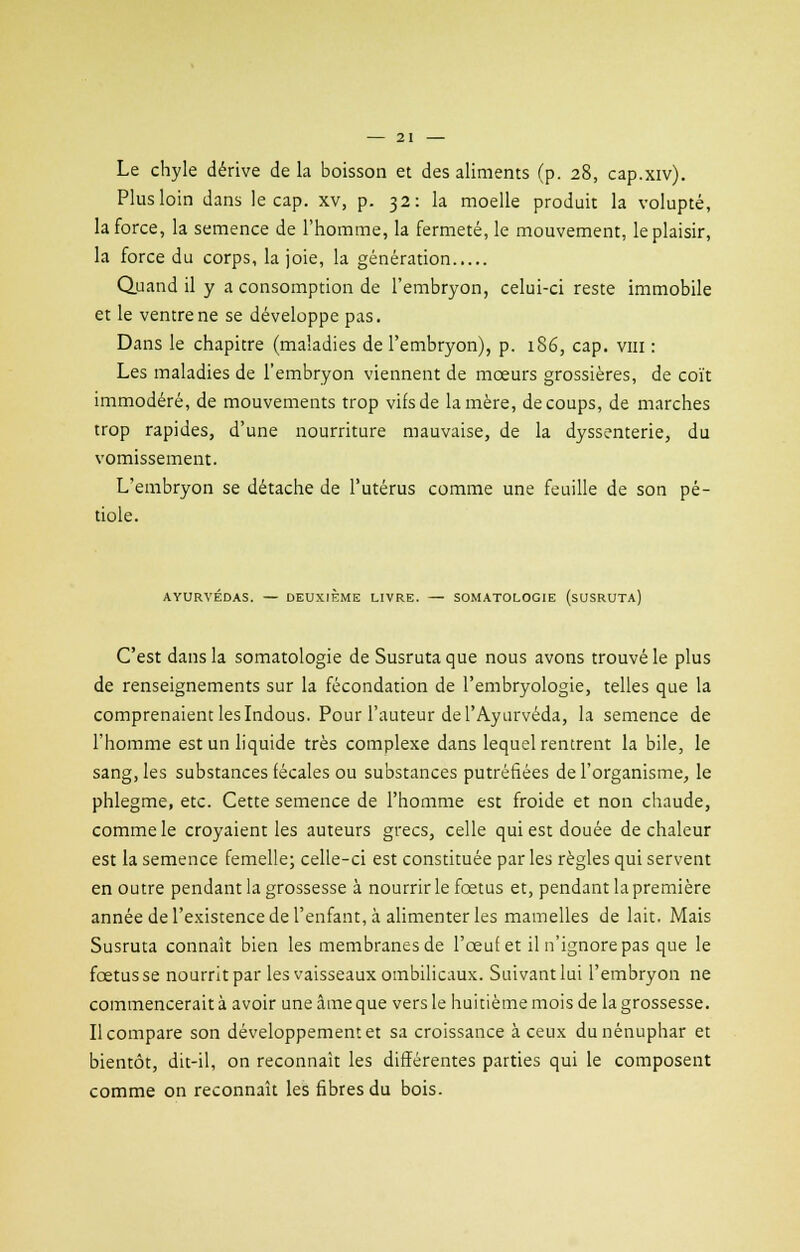 Le chyle dérive de la boisson et des aliments (p. 28, cap.xiv). Plus loin dans le cap. xv, p. 32: la moelle produit la volupté, la force, la semence de l'homme, la fermeté, le mouvement, le plaisir, la force du corps, la joie, la génération Quand il y a consomption de l'embryon, celui-ci reste immobile et le ventre ne se développe pas. Dans le chapitre (maladies de l'embryon), p. 186, cap. vm : Les maladies de l'embryon viennent de mœurs grossières, de coït immodéré, de mouvements trop vifs de la mère, de coups, de marches trop rapides, d'une nourriture mauvaise, de la dyssenterie, du vomissement. L'embryon se détache de l'utérus comme une feuille de son pé- tiole. AYURVÉDAS. — DEUXIÈME LIVRE. — SOMATOLOGIE (sUSRUTA) C'est dans la somatologie de Susrutaque nous avons trouvé le plus de renseignements sur la fécondation de l'embryologie, telles que la comprenaient les Indous. Pour l'auteur de l'Ayurvéda, la semence de l'homme est un liquide très complexe dans lequel rentrent la bile, le sang, les substances fécales ou substances putréfiées de l'organisme, le phlegme, etc. Cette semence de l'homme est froide et non chaude, comme le croyaient les auteurs grecs, celle qui est douée de chaleur est la semence femelle; celle-ci est constituée par les règles qui servent en outre pendant la grossesse à nourrir le foetus et, pendant la première année de l'existence de l'enfant, à alimenter les mamelles de lait. Mais Susruta connaît bien les membranes de l'œuf et il n'ignore pas que le fœtus se nourrit par les vaisseaux ombilicaux. Suivant lui l'embryon ne commencerait à avoir une âme que vers le huitième mois de la grossesse. Il compare son développement et sa croissance à ceux du nénuphar et bientôt, dit-il, on reconnaît les différentes parties qui le composent comme on reconnaît les fibres du bois.