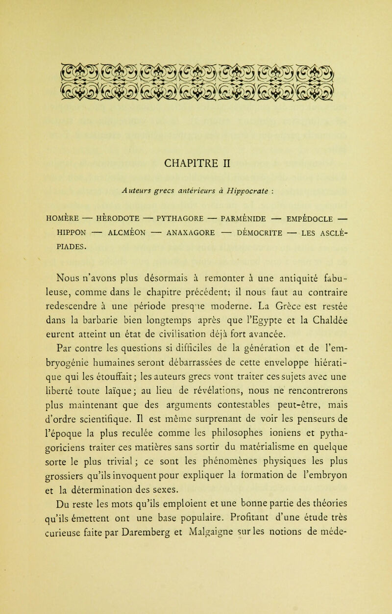 CHAPITRE II Auteurs grecs antérieurs à Hippocrate : HOMÈRE HERODOTE PYTHAGORE — PARMÉNIDE — EMPEDOCLE — HIPPON ALCMÉON ANAXAGORE DEMOCRITE — LES ASCLÉ- PIADES. Nous n'avons plus désormais à remonter à une antiquité fabu- leuse, comme dans le chapitre précédent; il nous faut au contraire redescendre à une période presque moderne. La Grèce est restée dans la barbarie bien longtemps après que l'Egypte et la Chaldée eurent atteint un état de civilisation déjà fort avancée. Par contre les questions si difficiles de la génération et de l'em- bryogénie humaines seront débarrassées de cette enveloppe hiérati- que qui les étouffait; les auteurs grecs vont traiter ces sujets avec une liberté toute laïque; au lieu de révélations, nous ne rencontrerons plus maintenant que des arguments contestables peut-être, mais d'ordre scientifique. Il est même surprenant de voir les penseurs de l'époque la plus reculée comme les philosophes ioniens et pytha- goriciens traiter ces matières sans sortir du matérialisme en quelque sorte le plus trivial ; ce sont les phénomènes physiques les plus grossiers qu'ils invoquent pour expliquer la formation de l'embryon et la détermination des sexes. Du reste les mots qu'ils emploient et une bonne partie des théories qu'ils émettent ont une base populaire. Profitant d'une étude très curieuse faite par Daremberg et Malgaigne sur les notions de méde-
