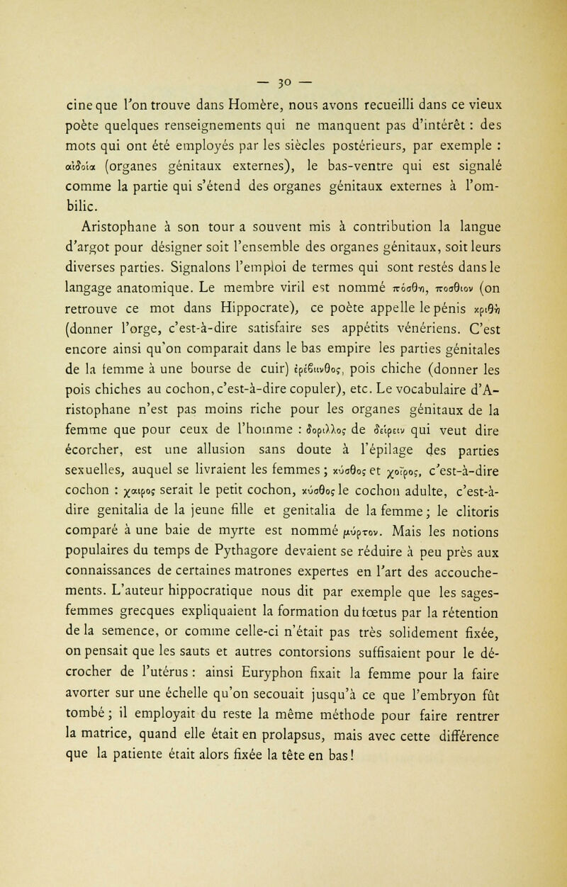 cineque l'on trouve dans Homère, nous avons recueilli dans ce vieux poète quelques renseignements qui ne manquent pas d'intérêt : des mots qui ont été employés par les siècles postérieurs, par exemple : a'iiîoia (organes génitaux externes), le bas-ventre qui est signalé comme la partie qui s'étend des organes génitaux externes à l'om- bilic. Aristophane à son tour a souvent mis à contribution la langue d'argot pour désigner soit l'ensemble des organes génitaux, soit leurs diverses parties. Signalons l'emploi de termes qui sont restés dans le langage anatomique. Le membre viril est nommé tc6o9yi, iroa9iov (on retrouve ce mot dans Hippocrate), ce poète appelle le pénis xptflÀ (donner l'orge, c'est-à-dire satisfaire ses appétits vénériens. C'est encore ainsi qu'on comparait dans le bas empire les parties génitales de la temme à une bourse de cuir) tpÉ6n»9oç, pois chiche (donner les pois chiches au cochon, c'est-à-dire copuler), etc. Le vocabulaire d'A- ristophane n'est pas moins riche pour les organes génitaux de la femme que pour ceux de l'homme : îopt)Xo? de foîptiv qui veut dire écorcher, est une allusion sans doute à l'épilage des parties sexuelles, auquel se livraient les femmes ; xùaGoçet xoîpoç, c'est-à-dire cochon : ^atpoj serait le petit cochon, xOoQoçle cochon adulte, c'est-à- dire genitalia de la jeune fille et genitalia de la femme; le clitoris comparé à une baie de myrte est nommé pûp-rov. Mais les notions populaires du temps de Pythagore devaient se réduire à peu près aux connaissances de certaines matrones expertes en l'art des accouche- ments. L'auteur hippocratique nous dit par exemple que les sages- femmes grecques expliquaient la formation durœtus par la rétention de la semence, or comme celle-ci n'était pas très solidement fixée, on pensait que les sauts et autres contorsions suffisaient pour le dé- crocher de l'utérus : ainsi Euryphon fixait la femme pour la faire avorter sur une échelle qu'on secouait jusqu'à ce que l'embryon fût tombé ; il employait du reste la même méthode pour faire rentrer la matrice, quand elle était en prolapsus, mais avec cette différence que la patiente était alors fixée la tête en bas !