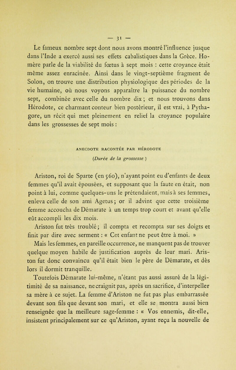 Le fameux nombre sept dont nous avons montré l'influence jusque dans l'Inde a exercé aussi ses effets cabalistiques dans la Grèce. Ho- mère parle de la viabilité du fœtus à sept mois : cette croyance était même assez enracinée. Ainsi dans le vingt-septième fragment de Solon, on trouve une distribution physiologique des périodes de la vie humaine, où nous voyons apparaître la puissance du nombre sept, combinée avec celle du nombre dix ; et nous trouvons dans Hérodote, ce charmant conteur bien postérieur, il est vrai, à Pytha- gore, un récit qui met pleinement en relief la croyance populaire dans les grossesses de sept mois : ANECDOTE RACONTEE PAR HERODOTE (Durée de la grossesse ) Ariston, roi de Sparte (en 560), n'ayant point eu d'enfants de deux femmes qu'il avait épousées, et supposant que la faute en était, non point à lui, comme quelques-uns le prétendaient, mais à ses femmes, enleva celle de son ami Agetus ; or il advint que cette troisième femme accoucha de Démarate à un temps trop court et avant qu'elle eût accompli les dix mois. Ariston fut très troublé; il compta et recompta sur ses doigts et finit par dire avec serment : « Cet enfant ne peut être à moi. » Mais les femmes, en pareille occurrence, ne manquent pas de trouver quelque moyen habile de justification auprès de leur mari. Aris- ton fut donc convaincu qu'il était bien le père de Démarate, et dès lors il dormit tranquille. Toutefois Démarate lui-même, n'étant pas aussi assuré de la légi- timité de sa naissance, ne craignit pas, après un sacrifice, d'interpeller sa mère à ce sujet. La femme d'Ariston ne fut pas plus embarrassée devant son fils que devant son mari, et elle se montra aussi bien renseignée que la meilleure sage-femme : « Vos ennemis, dit-elle, insistent principalement sur ce qu'Ariston, ayant reçu la nouvelle de