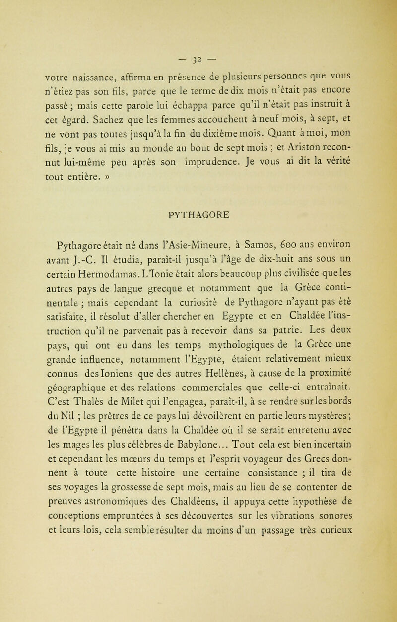 •> y votre naissance, affirma en présence de plusieurs personnes que vous n'étiez pas son fils, parce que le terme de dix mois n'était pas encore passé ; mais cette parole lui échappa parce qu'il n'était pas instruit à cet égard. Sachez que les femmes accouchent à neuf mois, à sept, et ne vont pas toutes jusqu'à la fin du dixième mois. Quant à moi, mon fils, je vous ai mis au monde au bout de sept mois ; et Ariston recon- nut lui-même peu après son imprudence. Je vous ai dit la vérité tout entière. » PYTHAGORE Pythagore était né dans l'Asie-Mineure, à Samos, éoo ans environ avant J.-C. Il étudia, paraît-il jusqu'à l'âge de dix-huit ans sous un certain Hermodamas. L'Ionie était alors beaucoup plus civilisée que les autres pays de langue grecque et notamment que la Grèce conti- nentale ; mais cependant la curiosité de Pythagore n'ayant pas été satisfaite, il résolut d'aller chercher en Egypte et en Chaldée l'ins- truction qu'il ne parvenait pas à recevoir dans sa patrie. Les deux pays, qui ont eu dans les temps mythologiques de la Grèce une grande influence, notamment l'Egypte, étaient relativement mieux connus des Ioniens que des autres Hellènes, à cause de la proximité géographique et des relations commerciales que celle-ci entraînait. C'est Thaïes de Milet qui l'engagea, paraît-il, à se rendre sur les bords du Nil ; les prêtres de ce pays lui dévoilèrent en partie leurs mystères ; de l'Egypte il pénétra dans la Chaldée où il se serait entretenu avec les mages les plus célèbres de Babylone... Tout cela est bien incertain et cependant les mœurs du temps et l'esprit voyageur des Grecs don- nent à toute cette histoire une certaine consistance ; il tira de ses voyages la grossesse de sept mois, mais au lieu de se contenter de preuves astronomiques des Chaldéens, il appuya cette hypothèse de conceptions empruntées à ses découvertes sur les vibrations sonores et leurs lois, cela semble résulter du moins d'un passage très curieux