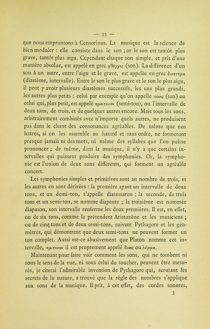 que nous empruntons à Censorinus. La musique est la science de bien moduler : elle consiste dans le son ; or le son est tantôt plus grave, tantôt plus aigu. Cependant chaque son simple, et pris d'une manière absolue, est appelé en grec <p9ôyyoî (son). La différence d'un son à un autre, entre l'aigu et le grave, est appelée en grec Sioon-npa (diastème, intervalle). Entre le son le plus grave et le son le plus aigu, il peut y avoir plusieurs diastèmes successifs, les uns plus grands, les autres plus petits ; celui par exemple qu'on appelle tôvoç (ton) ou celui qui, plus petit, est appelé npoiroviov (semi-ton), ou l'intervalle de deux tons, de trois, et de quelques autres encore. Mais tous les sons, arbitrairement combinés avec n'importe quels autres, ne produisent pas dans le chant des consonances agréables. De même que nos lettres, si on les assemble au hasard et sans ordre, ne formeront presque jamais ni des mots, ni même des syllabes que l'on puisse prononcer ; de même, dans la musique, il n'y a que certains in- tervalles qui puissent produire des symphonies. Or, la sympho- nie est l'union de deux sons différents, qui forment un agréable concert. Les symphonies simples et primitives sont au nombre de trois, et les autres en sont dérivées : la première ayant un intervalle de deux tons, et un demi-ton, s'appelle diatessaron ; la seconde, de trois tons et un semi-ton, se nomme diapeute ; la troisième est nommée diapason, son intervalle renferme les deux premières. Il est, en effet, ou de six tons, comme le prétendent Aristoxène et les musiciens ; ou de cinq tons et de deux semi-tons, suivant Pythagore et les géo- mètres, qui démontrent que deux semi-tons ne peuvent former un ton complet. Aussi est-ce abusivement que Platon nomme cet in- tervalle, -rifitToviov il est proprement appelé îitoiç ou h^.^. Maintenant pour faire voir comment les sons, qui ne tombent ni sous le sens de la vue, ni sous celui du toucher, peuvent être mesu- rés, je citerai l'admirable invention de Pythagore qui, scrutant les secrets de la nature, a trouvé que la règle des nombres s'applique aux sons de la musique. Il prit, à cet effet, des cordes sonores, 3