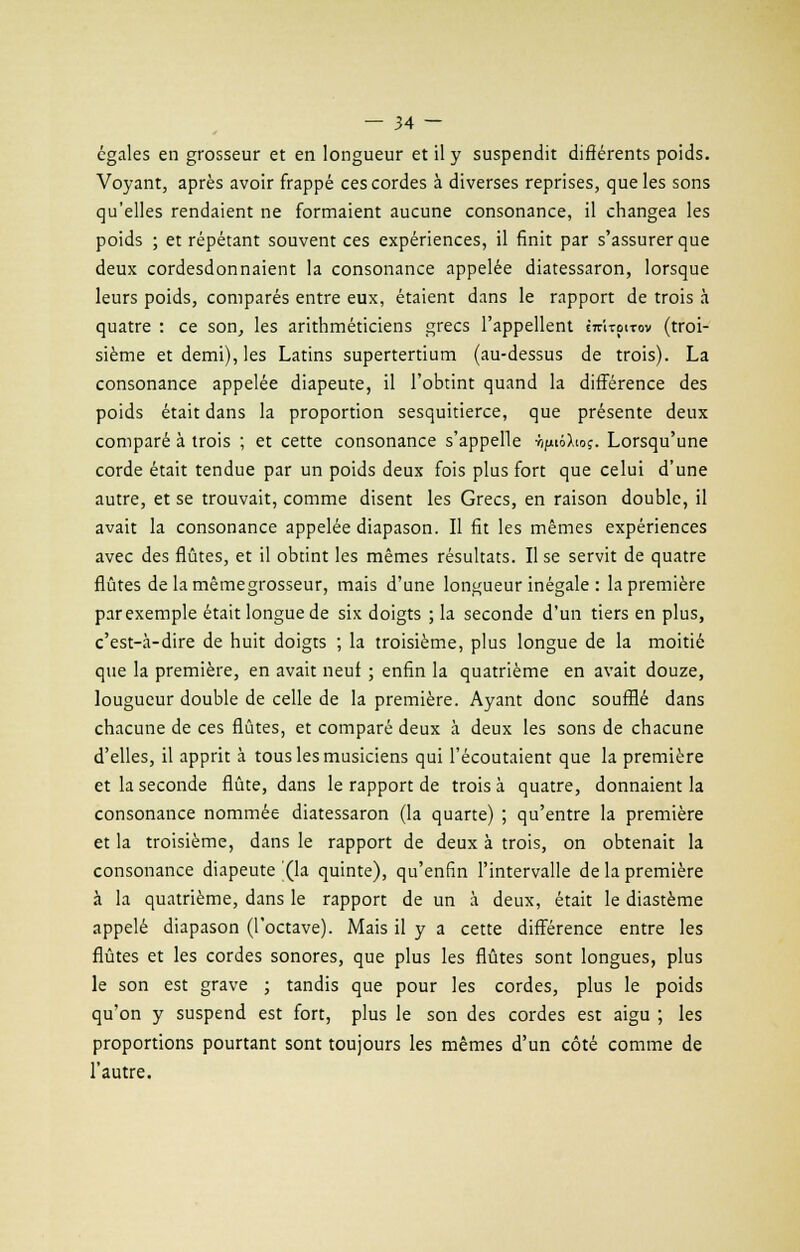 égales en grosseur et en longueur et il y suspendit différents poids. Voyant, après avoir frappé ces cordes à diverses reprises, que les sons qu'elles rendaient ne formaient aucune consonance, il changea les poids ; et répétant souvent ces expériences, il finit par s'assurer que deux cordesdonnaient la consonance appelée diatessaron, lorsque leurs poids, comparés entre eux, étaient dans le rapport de trois à quatre : ce son, les arithméticiens grecs l'appellent êtûtoitov (troi- sième et demi), les Latins supertertium (au-dessus de trois). La consonance appelée diapeute, il l'obtint quand la différence des poids était dans la proportion sesquitierce, que présente deux comparé à trois ; et cette consonance s'appelle â/môXioî. Lorsqu'une corde était tendue par un poids deux fois plus fort que celui d'une autre, et se trouvait, comme disent les Grecs, en raison double, il avait la consonance appelée diapason. Il fit les mêmes expériences avec des flûtes, et il obtint les mêmes résultats. Il se servit de quatre flûtes de la mêmegrosseur, mais d'une longueur inégale : la première par exemple était longue de six doigts ; la seconde d'un tiers en plus, c'est-à-dire de huit doigts ; la troisième, plus longue de la moitié que la première, en avait neuf ; enfin la quatrième en avait douze, lougueur double de celle de la première. Ayant donc soufflé dans chacune de ces flûtes, et comparé deux à deux les sons de chacune d'elles, il apprit à tous les musiciens qui l'écoutaient que la première et la seconde flûte, dans le rapport de trois à quatre, donnaient la consonance nommée diatessaron (la quarte) ; qu'entre la première et la troisième, dans le rapport de deux à trois, on obtenait la consonance diapeute (la quinte), qu'enfin l'intervalle de la première à la quatrième, dans le rapport de un a deux, était le diastème appelé diapason (l'octave). Mais il y a cette différence entre les flûtes et les cordes sonores, que plus les flûtes sont longues, plus le son est grave ; tandis que pour les cordes, plus le poids qu'on y suspend est fort, plus le son des cordes est aigu ; les proportions pourtant sont toujours les mêmes d'un côté comme de l'autre.