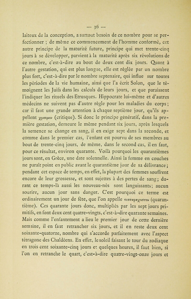 - 36- laiteux de la conception, a surtout besoin de ce nombre pour se per- fectionner ; de même ce commencement de l'homme conformé, cet autre principe de la maturité future, principe qui met trente-cinq jours à se développer, parvient à la maturité après six révolutions de ce nombre, c'est-à-dire au bout de deux cent dix jours. Quant à l'autre gestation, qui est plus longue, elle est réglée par un nombre plus fort, c'est-à-dire par le nombre septénaire, qui influe sur toutes les périodes de la vie humaine, ainsi que l'a écrit Solon, que le té- moignent les Juifs dans les calculs de leurs jours, et que paraissent l'indiquer les rituels des Etrusques. Hippocrate lui-même et d'autres médecins ne suivent pas d'autre règle pour les maladies du corps ; car il faut une grande attention à chaque septième jour, qu'ils ap- pellent jjf.tatp.ov (critique). Si donc le principe gènératif, dans la pre- mière gestation, demeure le même pendant six jours, après lesquels la semence se change en sang, il en exige sept dans la seconde, et comme dans le premier cas, l'enfant est pourvu de ses membres au bout de trente-cinq jours, de même, dans le second cas, il en faut, pour ce résultat, environ quarante. Voilà pourquoi les quarantièmes jours sont, en Grèce, une date solennelle. Ainsi la femme en couches ne paraît point en public avant le quarantième jour de sa délivrance; pendant cet espace de temps, en effet, la plupart des femmes souffrent encore de leur grossesse, et sont sujettes à des pertes de sang; du- rant ce temps-là aussi les nouveau-nés sont languissants; aucun sourire, aucun jour sans danger. C'est pourquoi ce terme est ordinairement un jour de fête, que l'on appelle Tto^apa^ourov (quaran- tième). Ces quarante jours donc, multipliés par les sept jours pri- mitifs, en font deux cent quatre-vingts, c'est-à-dire quarante semaines. Mais comme l'enfantement a lieu le premier jour de cette dernière semaine, il en faut retrancher six jours, et il en reste deux cent soixante-quatorze, nombre qui s'accorde parfaitement avec l'aspect tétragone des Chaldéens. En effet, le soleil faisant le tour du zodiaque en trois cent soixante-cinq jours et quelques heures, il faut bien, si l'on en retranche le quart, c'est-à-dire quatre-vingt-onze jours et