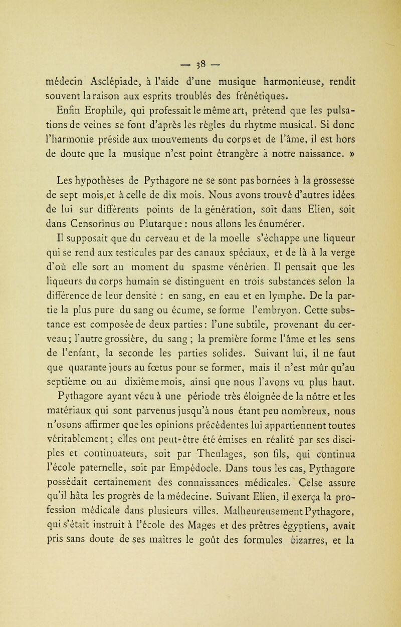 médecin Asclépiade, à l'aide d'une musique harmonieuse, rendit souvent la raison aux esprits troublés des frénétiques. Enfin Erophile, qui professait le même art, prétend que les pulsa- tions de veines se font d'après les règles du rhytme musical. Si donc l'harmonie préside aux mouvements du corps et de l'âme, il est hors de doute que la musique n'est point étrangère à notre naissance. » Les hypothèses de Pythagore ne se sont pas bornées à la grossesse de sept mois,et à celle de dix mois. Nous avons trouvé d'autres idées de lui sur différents points de la génération, soit dans Elien, soit dans Censorinus ou Plutarque : nous allons les énumérer. Il supposait que du cerveau et de la moelle s'échappe une liqueur qui se rend aux testicules par des canaux spéciaux, et de là à la verge d'où elle sort au moment du spasme vénérien. Il pensait que les liqueurs du corps humain se distinguent en trois substances selon la différence de leur densité : en sang, en eau et en lymphe. De la par- tie la plus pure du sang ou écume, se forme l'embryon. Cette subs- tance est composée de deux parties: l'une subtile, provenant du cer- veau; l'autre grossière, du sang ; la première forme l'âme et les sens de l'enfant, la seconde les parties solides. Suivant lui, il ne faut que quarante jours au foetus pour se former, mais il n'est mûr qu'au septième ou au dixième mois, ainsi que nous l'avons vu plus haut. Pythagore ayant vécu à une période très éloignée de la nôtre et les matériaux qui sont parvenus jusqu'à nous étant peu nombreux, nous n'osons affirmer que les opinions précédentes lui appartiennent toutes véritablement; elles ont peut-être été émises en réalité par ses disci- ples et continuateurs, soit par Theulages, son fils, qui continua l'école paternelle, soit par Empédocle. Dans tous les cas, Pythagore possédait certainement des connaissances médicales. Celse assure qu'il hâta les progrès de la médecine. Suivant Elien, il exerça la pro- fession médicale dans plusieurs villes. Malheureusement Pythagore, qui s'était instruit à l'école des Mages et des prêtres égyptiens, avait pris sans doute de ses maîtres le goût des formules bizarres, et la