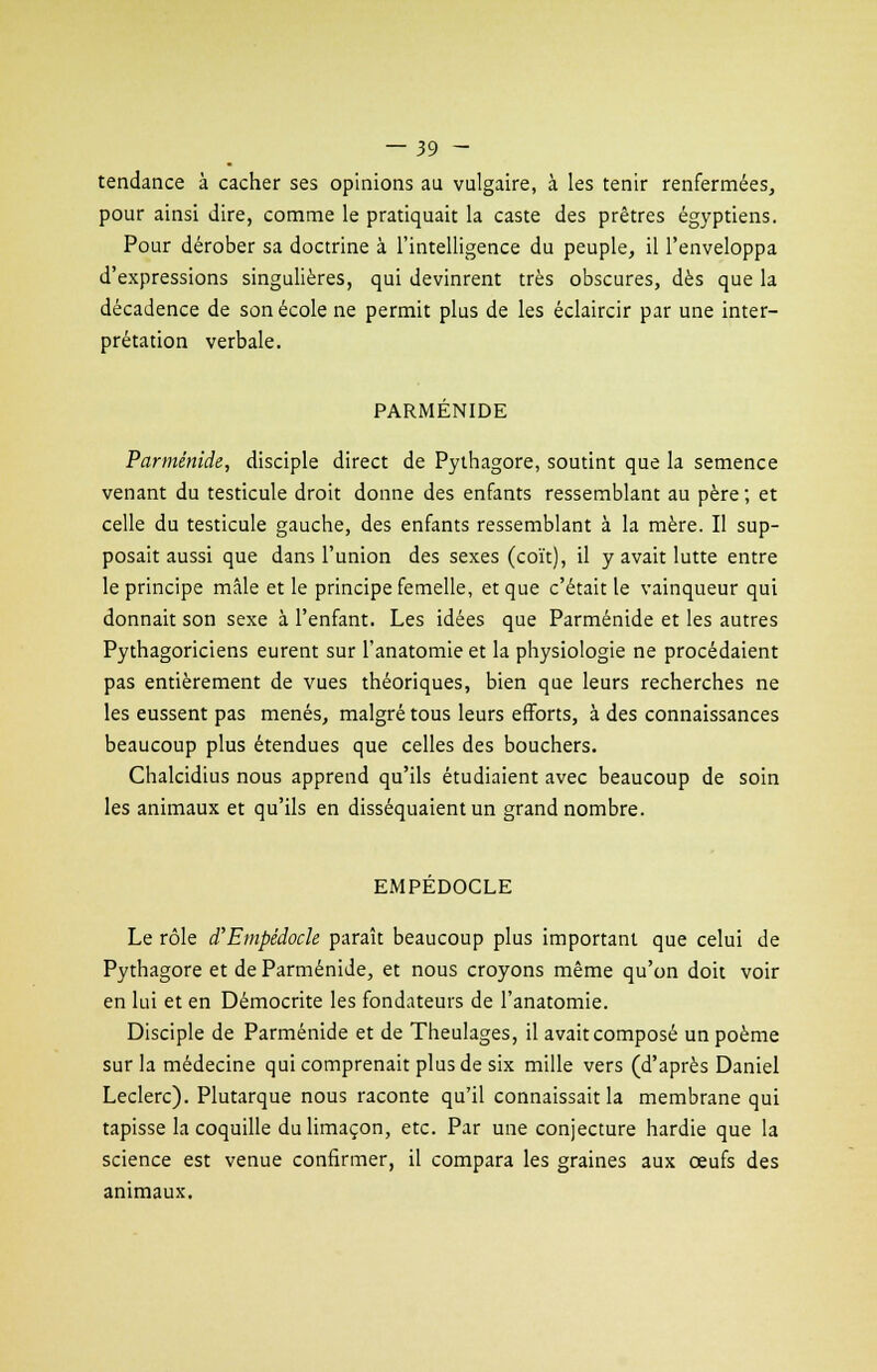tendance à cacher ses opinions au vulgaire, à les tenir renfermées, pour ainsi dire, comme le pratiquait la caste des prêtres égyptiens. Pour dérober sa doctrine à l'intelligence du peuple, il l'enveloppa d'expressions singulières, qui devinrent très obscures, dès que la décadence de son école ne permit plus de les éclaircir par une inter- prétation verbale. PARMÉNIDE Parménide, disciple direct de Pythagore, soutint que la semence venant du testicule droit donne des enfants ressemblant au père ; et celle du testicule gauche, des enfants ressemblant à la mère. Il sup- posait aussi que dans l'union des sexes (coït), il y avait lutte entre le principe mâle et le principe femelle, et que c'était le vainqueur qui donnait son sexe à l'enfant. Les idées que Parménide et les autres Pythagoriciens eurent sur l'anatomie et la physiologie ne procédaient pas entièrement de vues théoriques, bien que leurs recherches ne les eussent pas menés, malgré tous leurs efforts, à des connaissances beaucoup plus étendues que celles des bouchers. Chalcidius nous apprend qu'ils étudiaient avec beaucoup de soin les animaux et qu'ils en disséquaient un grand nombre. EMPÉDOCLE Le rôle d'Empédock paraît beaucoup plus important que celui de Pythagore et de Parménide, et nous croyons même qu'on doit voir en lui et en Démocrite les fondateurs de l'anatomie. Disciple de Parménide et de Theulages, il avait composé un poème sur la médecine qui comprenait plus de six mille vers (d'après Daniel Leclerc). Plutarque nous raconte qu'il connaissait la membrane qui tapisse la coquille du limaçon, etc. Par une conjecture hardie que la science est venue confirmer, il compara les graines aux œufs des animaux.