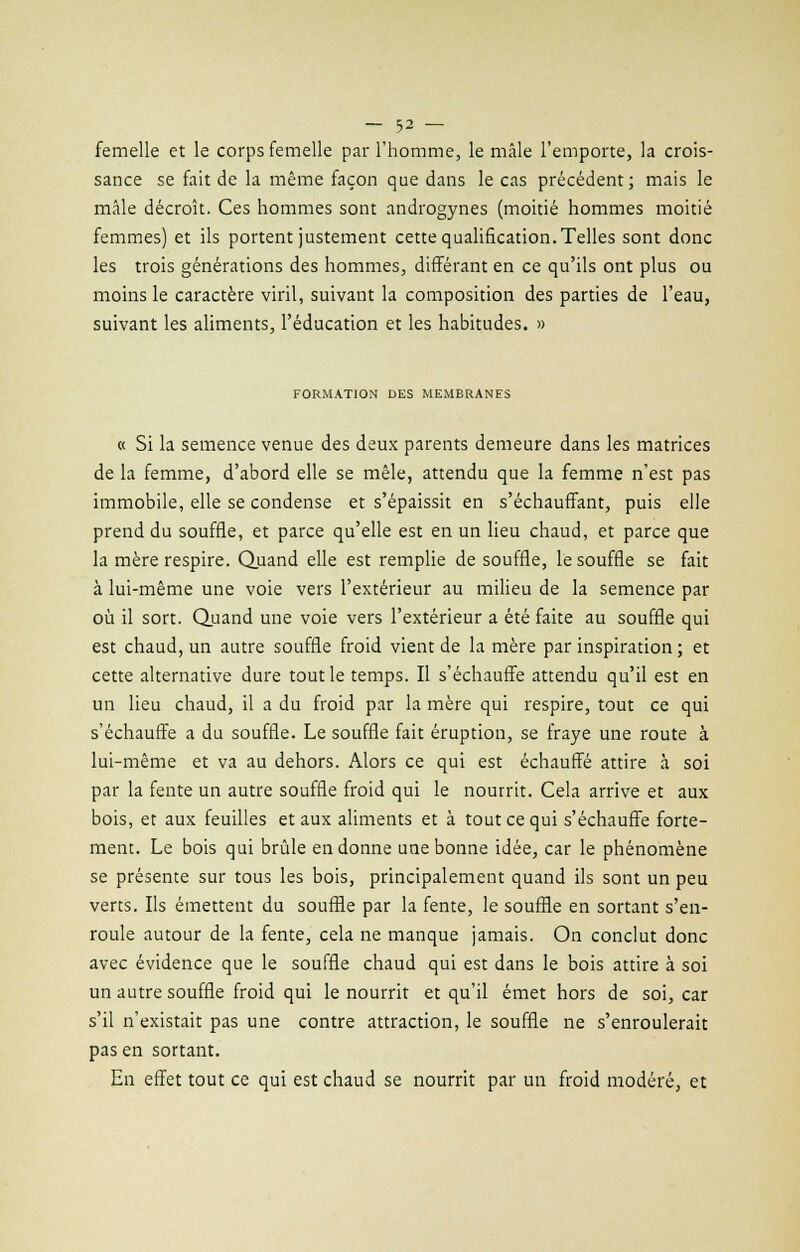 femelle et le corps femelle par l'homme, le mâle l'emporte, la crois- sance se fait de la même façon que dans le cas précédent; mais le mâle décroît. Ces hommes sont androgynes (moitié hommes moitié femmes) et ils portent justement cette qualification.Telles sont donc les trois générations des hommes, différant en ce qu'ils ont plus ou moins le caractère viril, suivant la composition des parties de l'eau, suivant les aliments, l'éducation et les habitudes. » FORMATION DES MEMBRANES « Si la semence venue des deux parents demeure dans les matrices de la femme, d'abord elle se mêle, attendu que la femme n'est pas immobile, elle se condense et s'épaissit en s'échauffant, puis elle prend du souffle, et parce qu'elle est en un lieu chaud, et parce que la mère respire. Quand elle est remplie de souffle, le souffle se fait à lui-même une voie vers l'extérieur au milieu de la semence par où il sort. Quand une voie vers l'extérieur a été faite au souffle qui est chaud, un autre souffle froid vient de la mère par inspiration ; et cette alternative dure tout le temps. Il s'échauffe attendu qu'il est en un lieu chaud, il a du froid par la mère qui respire, tout ce qui s'échauffe a du souffle. Le souffle fait éruption, se fraye une route à lui-même et va au dehors. Alors ce qui est échauffé attire à soi par la fente un autre souffle froid qui le nourrit. Cela arrive et aux bois, et aux feuilles et aux aliments et à tout ce qui s'échauffe forte- ment. Le bois qui brûle en donne une bonne idée, car le phénomène se présente sur tous les bois, principalement quand ils sont un peu verts. Ils émettent du souffle par la fente, le souffle en sortant s'en- roule autour de la fente, cela ne manque jamais. On conclut donc avec évidence que le souffle chaud qui est dans le bois attire à soi un autre souffle froid qui le nourrit et qu'il émet hors de soi, car s'il n'existait pas une contre attraction, le souffle ne s'enroulerait pas en sortant. En effet tout ce qui est chaud se nourrit par un froid modéré, et