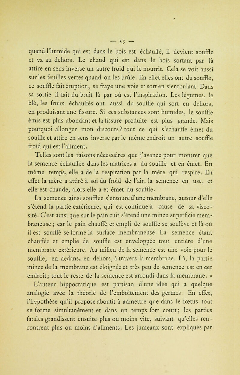 quand l'humide qui est dans le bois est échauffé, il devient souffle et va au dehors. Le chaud qui est dans le bois sortant par là attire en sens inverse un autre froid qui le nourrit. Cela se voit aussi sur les feuilles vertes quand on les brûle. En effet elles ont du souffle, ce souffle faitéruption, se fraye une voie et sort en s'enroulant. Dans sa sortie il fait du bruit là par où est l'inspiration. Les légumes, le blé, les fruits échauffés ont aussi du souffle qui sort en dehors, en produisant une fissure. Si ces substances sont humides, le souffle émis est plus abondant et la fissure produite est plus grande. Mais pourquoi allonger mon discours? tout ce qui s'échauffe émet du souffle et attire en sens inverse par le même endroit un autre souffle froid qui est l'aliment. Telles sont les raisons nécessaires que j'avance pour montrer que la semence échauffée dans les matrices a du souffle et en émet. En même temps, elle a de la respiration par la mère qui respire. En effet la mère a attiré à soi du froid de l'air, la semence en use, et elle est chaude, alors elle a et émet du souffle. La semence ainsi soufflée s'entoure d'une membrane, autour d'elle s'étend la partie extérieure, qui est continue à cause de sa visco- sité. C'est ainsi que sur le pain cuit s'étend une mince superficie mem- braneuse ; car le pain chauffé et empli de souffle se soulève et là où il est soufflé se forme la surface membraneuse. La semence étant chauffée et emplie de souffle est enveloppée tout entière d'une membrane extérieure. Au milieu de la semence est une voie pour le souffle, en dedans, en dehors, à travers la membrane. Là, la partie mince de la membrane est éloignée et très peu de semence est en cet endroit; tout le reste de la semence est arrondi dans la membrane. » L'auteur hippocratique est partisan d'une idée qui a quelque analogie avec la théorie de l'emboîtement des germes. En effet, l'hypothèse qu'il propose aboutit à admettre que dans le fœtus tout se forme simultanément et dans un temps fort court; les parties fatales grandissent ensuite plus ou moins vite, suivant qu'elles ren- contrent plus ou moins d'aliments. Les jumeaux sont expliqués par