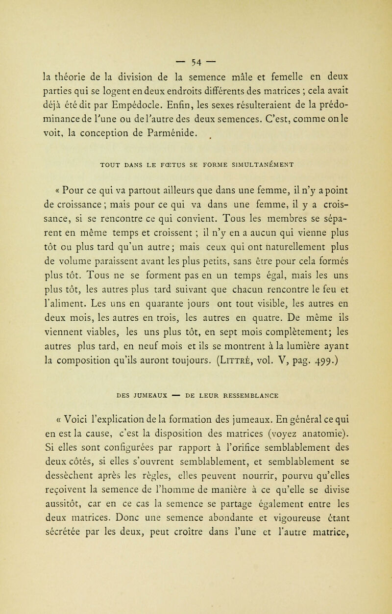 la théorie de la division de la semence mâle et femelle en deux parties qui se logent en deux endroits différents des matrices ; cela avait déjà été dit par Empédocle. Enfin, les sexes résulteraient de la prédo- minance de l'une ou de l'autre des deux semences. C'est, comme on le voit, la conception de Parménide. TOUT DANS LE FŒTUS SE FORME SIMULTANÉMENT « Pour ce qui va partout ailleurs que dans une femme, il n'y a point de croissance ; mais pour ce qui va dans une femme, il y a crois- sance, si se rencontre ce qui convient. Tous les membres se sépa- rent en même temps et croissent ; il n'y en a aucun qui vienne plus tôt ou plus tard qu'un autre ; mais ceux qui ont naturellement plus de volume paraissent avant les plus petits, sans être pour cela formés plus tôt. Tous ne se forment pas en un temps égal, mais les uns plus tôt, les autres plus tard suivant que chacun rencontre le feu et l'aliment. Les uns en quarante jours ont tout visible, les autres en deux mois, les autres en trois, les autres en quatre. De même ils viennent viables, les uns plus tôt, en sept mois complètement; les autres plus tard, en neuf mois et ils se montrent à la lumière ayant la composition qu'ils auront toujours. (Littré, vol. V, pag. 499.) DES JUMEAUX — DE LEUR RESSEMBLANCE « Voici l'explication de la formation des jumeaux. En général ce qui en est la cause, c'est la disposition des matrices (voyez anatomie). Si elles sont configurées par rapport à l'orifice semblablement des deux côtés, si elles s'ouvrent semblablement, et semblablement se dessèchent après les règles, elles peuvent nourrir, pourvu qu'elles reçoivent la semence de l'homme de manière à ce qu'elle se divise aussitôt, car en ce cas la semence se partage également entre les deux matrices. Donc une semence abondante et vigoureuse étant sécrétée par les deux, peut croître dans l'une et l'autre matrice,