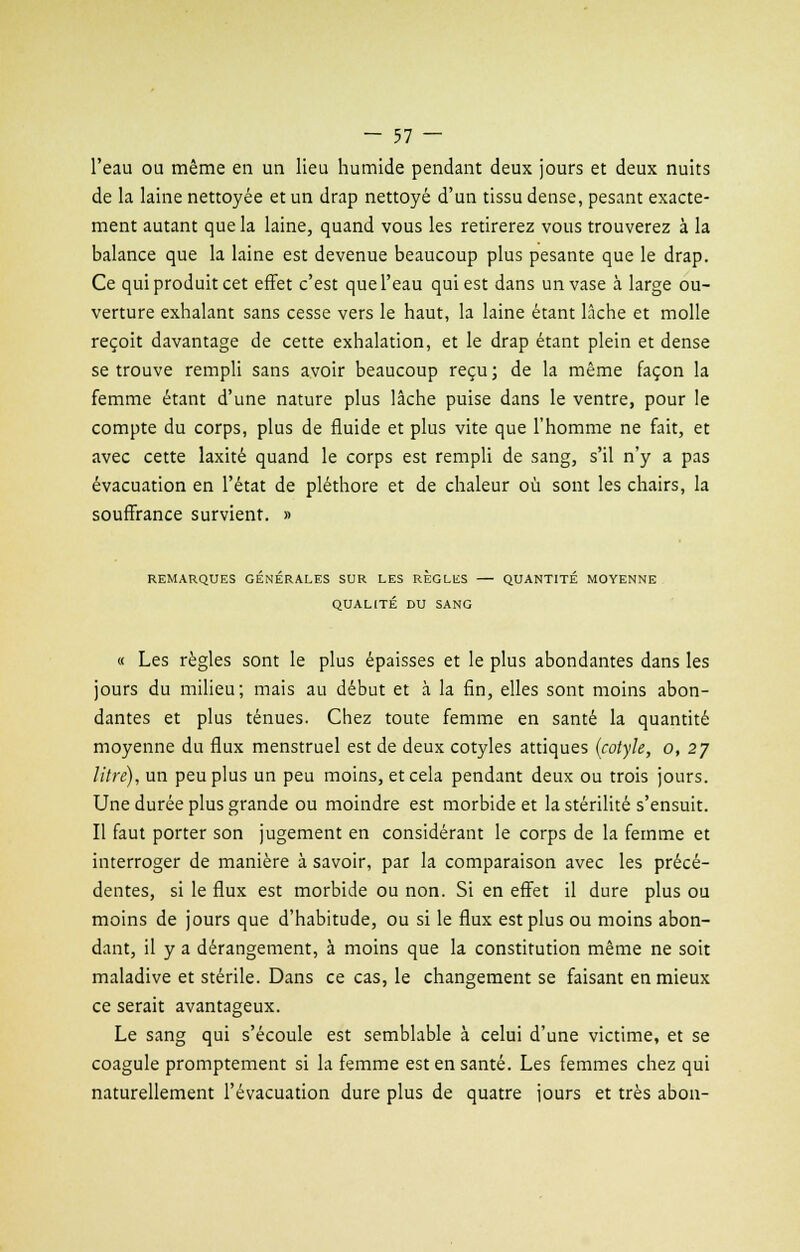 l'eau ou même en un lieu humide pendant deux jours et deux nuits de la laine nettoyée et un drap nettoyé d'un tissu dense, pesant exacte- ment autant que la laine, quand vous les retirerez vous trouverez à la balance que la laine est devenue beaucoup plus pesante que le drap. Ce qui produit cet effet c'est que l'eau qui est dans un vase à large ou- verture exhalant sans cesse vers le haut, la laine étant lâche et molle reçoit davantage de cette exhalation, et le drap étant plein et dense se trouve rempli sans avoir beaucoup reçu ; de la même façon la femme étant d'une nature plus lâche puise dans le ventre, pour le compte du corps, plus de fluide et plus vite que l'homme ne fait, et avec cette laxité quand le corps est rempli de sang, s'il n'y a pas évacuation en l'état de pléthore et de chaleur où sont les chairs, la souffrance survient. » REMARQUES GENERALES SUR LES REGLES — QUANTITE MOYENNE QUALITÉ DU SANG « Les règles sont le plus épaisses et le plus abondantes dans les jours du milieu; mais au début et à la fin, elles sont moins abon- dantes et plus ténues. Chez toute femme en santé la quantité moyenne du flux menstruel est de deux cotyles attiques (cotyle, o, 2j litre), un peu plus un peu moins, et cela pendant deux ou trois jours. Une durée plus grande ou moindre est morbide et la stérilité s'ensuit. Il faut porter son jugement en considérant le corps de la femme et interroger de manière à savoir, par la comparaison avec les précé- dentes, si le flux est morbide ou non. Si en effet il dure plus ou moins de jours que d'habitude, ou si le flux est plus ou moins abon- dant, il y a dérangement, à moins que la constitution même ne soit maladive et stérile. Dans ce cas, le changement se faisant en mieux ce serait avantageux. Le sang qui s'écoule est semblable à celui d'une victime, et se coagule promptement si la femme est en santé. Les femmes chez qui naturellement l'évacuation dure plus de quatre jours et très abon-