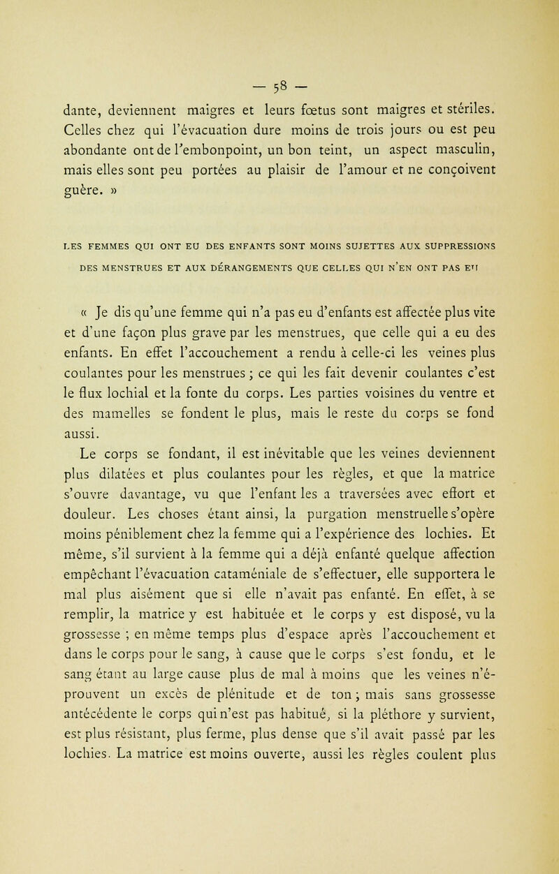 dante, deviennent maigres et leurs fœtus sont maigres et stériles. Celles chez qui l'évacuation dure moins de trois jours ou est peu abondante ont de l'embonpoint, un bon teint, un aspect masculin, mais elles sont peu portées au plaisir de l'amour et ne conçoivent guère. » LES FEMMES QUI ONT EU DES ENFANTS SONT MOINS SUJETTES AUX SUPPRESSIONS DES MENSTRUES ET AUX DÉRANGEMENTS QUE CELLES QUI n'en ONT PAS EU « Je dis qu'une femme qui n'a pas eu d'enfants est affectée plus vite et d'une façon plus grave par les menstrues, que celle qui a eu des enfants. En effet l'accouchement a rendu à celle-ci les veines plus coulantes pour les menstrues ; ce qui les fait devenir coulantes c'est le flux lochial et la fonte du corps. Les parties voisines du ventre et des mamelles se fondent le plus, mais le reste du corps se fond aussi. Le corps se fondant, il est inévitable que les veines deviennent plus dilatées et plus coulantes pour les règles, et que la matrice s'ouvre davantage, vu que l'enfant les a traversées avec effort et douleur. Les choses étant ainsi, la purgation menstruelle s'opère moins péniblement chez la femme qui a l'expérience des lochies. Et même, s'il survient à la femme qui a déjà enfanté quelque affection empêchant l'évacuation cataméniale de s'effectuer, elle supportera le mal plus aisément que si elle n'avait pas enfanté. En effet, à se remplir, la matrice y est habituée et le corps y est disposé, vu la grossesse ; en même temps plus d'espace après l'accouchement et dans le corps pour le sang, à cause que le corps s'est fondu, et le sang étant au large cause plus de mal à moins que les veines n'é- prouvent un excès de plénitude et de ton ; mais sans grossesse antécédente le corps qui n'est pas habitué, si la pléthore y survient, est plus résistant, plus ferme, plus dense que s'il avait passé par les lochies. La matrice est moins ouverte, aussi les règles coulent plus