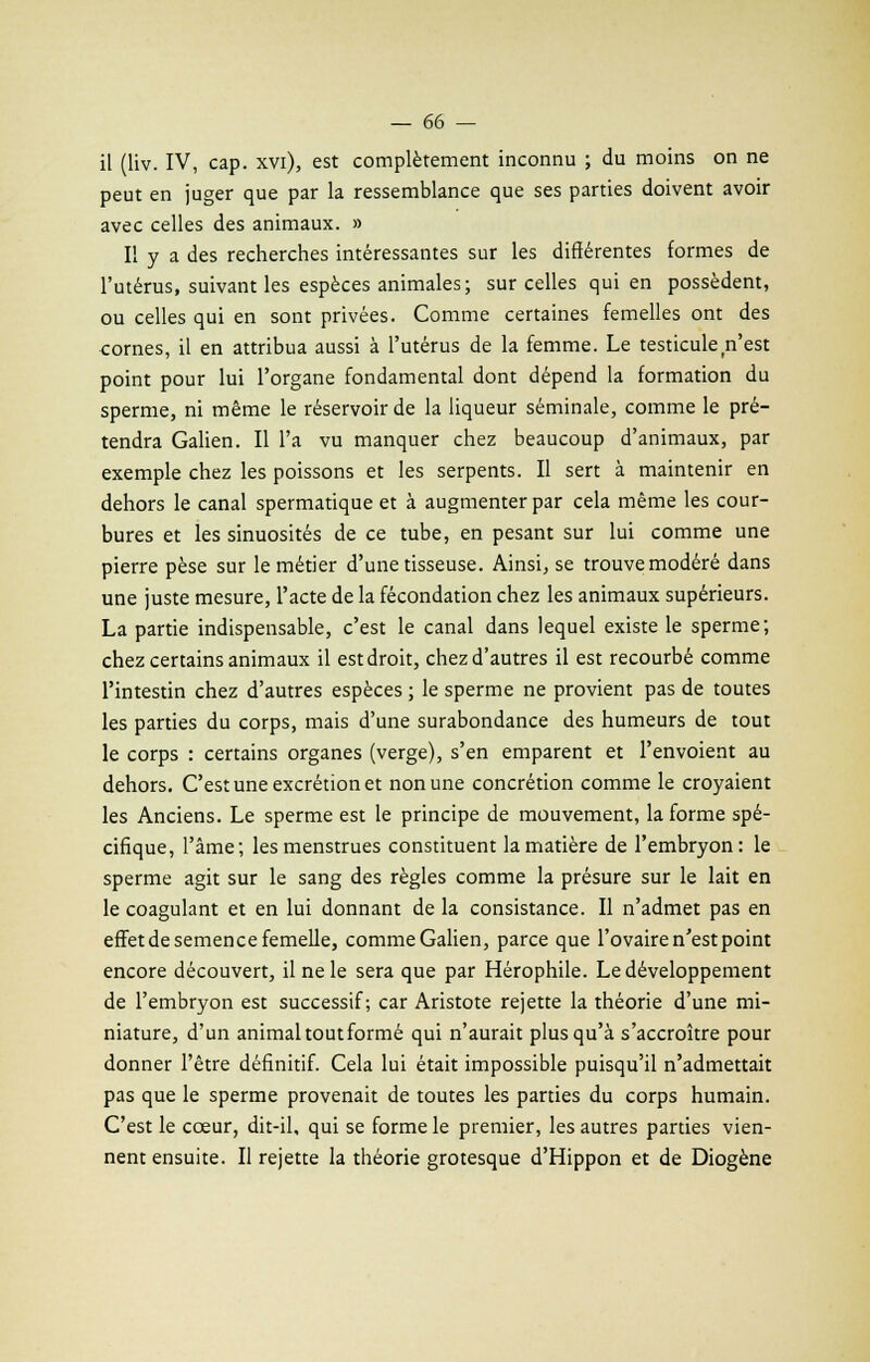 il (liv. IV, cap. xvi), est complètement inconnu ; du moins on ne peut en juger que par la ressemblance que ses parties doivent avoir avec celles des animaux. » Il y a des recherches intéressantes sur les différentes formes de l'utérus, suivant les espèces animales; sur celles qui en possèdent, ou celles qui en sont privées. Comme certaines femelles ont des cornes, il en attribua aussi à l'utérus de la femme. Le testicule n'est point pour lui l'organe fondamental dont dépend la formation du sperme, ni même le réservoir de la liqueur séminale, comme le pré- tendra Galien. Il l'a vu manquer chez beaucoup d'animaux, par exemple chez les poissons et les serpents. Il sert à maintenir en dehors le canal spermatique et à augmenter par cela même les cour- bures et les sinuosités de ce tube, en pesant sur lui comme une pierre pèse sur le métier d'une tisseuse. Ainsi, se trouve modéré dans une juste mesure, l'acte de la fécondation chez les animaux supérieurs. La partie indispensable, c'est le canal dans lequel existe le sperme; chez certains animaux il est droit, chez d'autres il est recourbé comme l'intestin chez d'autres espèces ; le sperme ne provient pas de toutes les parties du corps, mais d'une surabondance des humeurs de tout le corps : certains organes (verge), s'en emparent et l'envoient au dehors. C'est une excrétion et non une concrétion comme le croyaient les Anciens. Le sperme est le principe de mouvement, la forme spé- cifique, l'âme; les menstrues constituent la matière de l'embryon: le sperme agit sur le sang des règles comme la présure sur le lait en le coagulant et en lui donnant de la consistance. Il n'admet pas en effet de semence femelle, comme Galien, parce que l'ovaire n'est point encore découvert, il ne le sera que par Hérophile. Le développement de l'embryon est successif; car Aristote rejette la théorie d'une mi- niature, d'un animal tout formé qui n'aurait plus qu'à s'accroître pour donner l'être définitif. Cela lui était impossible puisqu'il n'admettait pas que le sperme provenait de toutes les parties du corps humain. C'est le cœur, dit-il, qui se forme le premier, les autres parties vien- nent ensuite. Il rejette la théorie grotesque d'Hippon et de Diogène