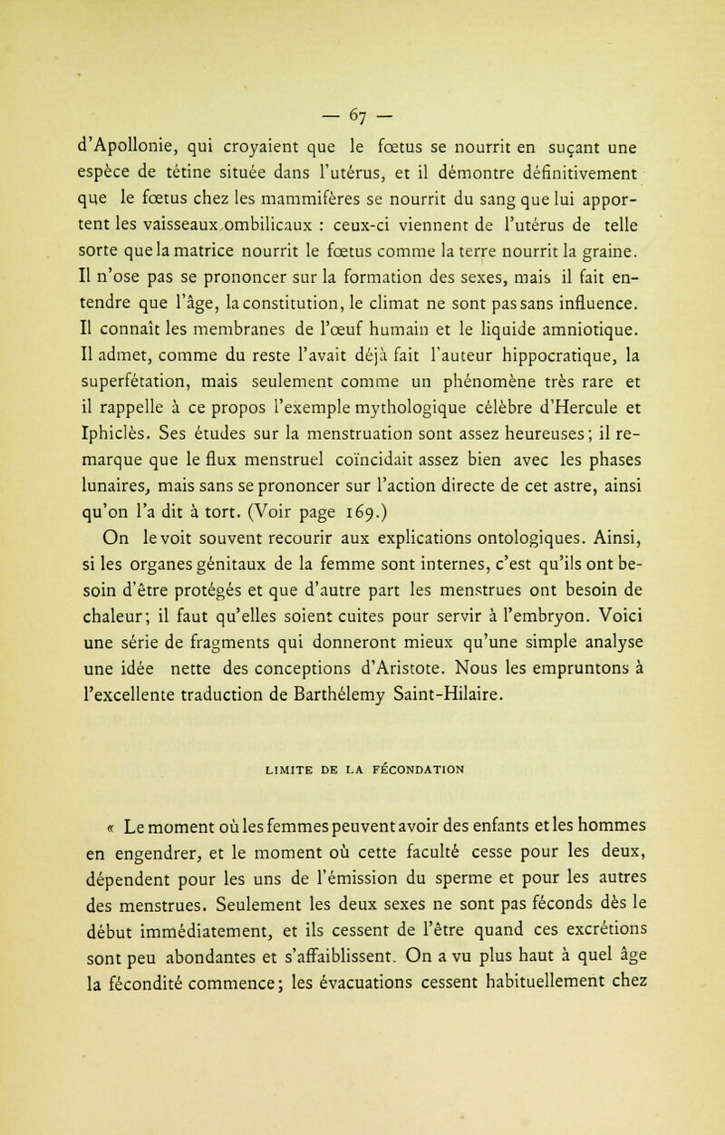d'Apollonie, qui croyaient que le fœtus se nourrit en suçant une espèce de tétine située dans l'utérus, et il démontre définitivement que le fœtus chez les mammifères se nourrit du sang que lui appor- tent les vaisseaux ombilicaux : ceux-ci viennent de l'utérus de telle sorte que la matrice nourrit le fœtus comme la terre nourrit la graine. Il n'ose pas se prononcer sur la formation des sexes, mais il fait en- tendre que l'âge, la constitution, le climat ne sont pas sans influence. Il connaît les membranes de l'œuf humain et le liquide amniotique. Il admet, comme du reste l'avait déjà fait l'auteur hippocratique, la superfétation, mais seulement comme un phénomène très rare et il rappelle à ce propos l'exemple mythologique célèbre d'Hercule et Iphiclès. Ses études sur la menstruation sont assez heureuses; il re- marque que le flux menstruel coïncidait assez bien avec les phases lunaires, mais sans se prononcer sur l'action directe de cet astre, ainsi qu'on l'a dit à tort. (Voir page 169.) On le voit souvent recourir aux explications ontologiques. Ainsi, si les organes génitaux de la femme sont internes, c'est qu'ils ont be- soin d'être protégés et que d'autre part les menstrues ont besoin de chaleur; il faut qu'elles soient cuites pour servir à l'embryon. Voici une série de fragments qui donneront mieux qu'une simple analyse une idée nette des conceptions d'Aristote. Nous les empruntons à l'excellente traduction de Barthélémy Saint-Hilaire. LIMITE DE LA FECONDATION « Le moment où les femmes peuvent avoir des enfants et les hommes en engendrer, et le moment où cette faculté cesse pour les deux, dépendent pour les uns de l'émission du sperme et pour les autres des menstrues. Seulement les deux sexes ne sont pas féconds dès le début immédiatement, et ils cessent de l'être quand ces excrétions sont peu abondantes et s'affaiblissent. On a vu plus haut à quel âge la fécondité commence; les évacuations cessent habituellement chez
