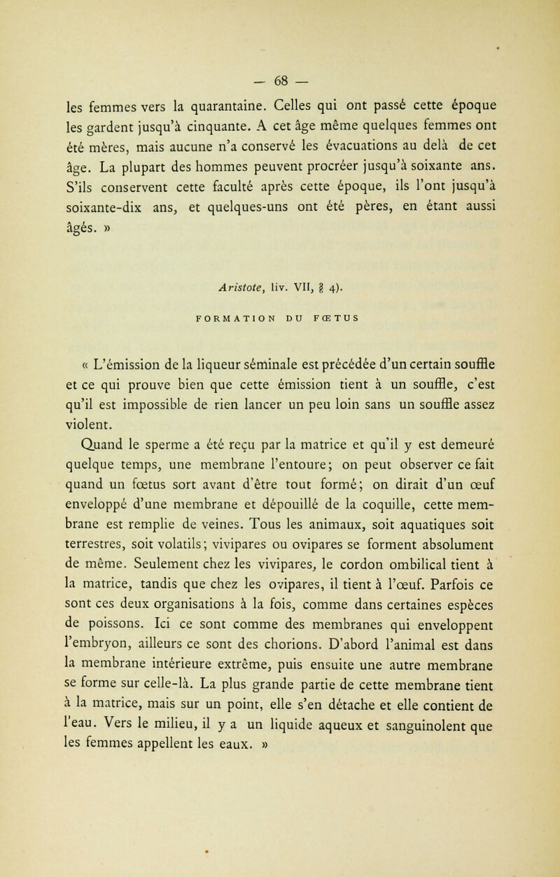 les femmes vers la quarantaine. Celles qui ont passé cette époque les gardent jusqu'à cinquante. A cet âge même quelques femmes ont été mères, mais aucune n'a conservé les évacuations au delà de cet âge. La plupart des hommes peuvent procréer jusqu'à soixante ans. S'ils conservent cette faculté après cette époque, ils l'ont jusqu'à soixante-dix ans, et quelques-uns ont été pères, en étant aussi âgés. » Aristote, liv. VII, \ 4). FORMATION DU FŒTUS « L'émission de la liqueur séminale est précédée d'un certain souffle et ce qui prouve bien que cette émission tient à un souffle, c'est qu'il est impossible de rien lancer un peu loin sans un souffle assez violent. Quand le sperme a été reçu par la matrice et qu'il y est demeuré quelque temps, une membrane l'entoure; on peut observer ce fait quand un fœtus sort avant d'être tout formé; on dirait d'un œuf enveloppé d'une membrane et dépouillé de la coquille, cette mem- brane est remplie de veines. Tous les animaux, soit aquatiques soit terrestres, soit volatils; vivipares ou ovipares se forment absolument de même. Seulement chez les vivipares, le cordon ombilical tient à la matrice, tandis que chez les ovipares, il tient à l'œuf. Parfois ce sont ces deux organisations à la fois, comme dans certaines espèces de poissons. Ici ce sont comme des membranes qui enveloppent l'embryon, ailleurs ce sont des chorions. D'abord l'animal est dans la membrane intérieure extrême, puis ensuite une autre membrane se forme sur celle-là. La plus grande partie de cette membrane tient à la matrice, mais sur un point, elle s'en détache et elle contient de l'eau. Vers le milieu, il y a un liquide aqueux et sanguinolent que les femmes appellent les eaux. »