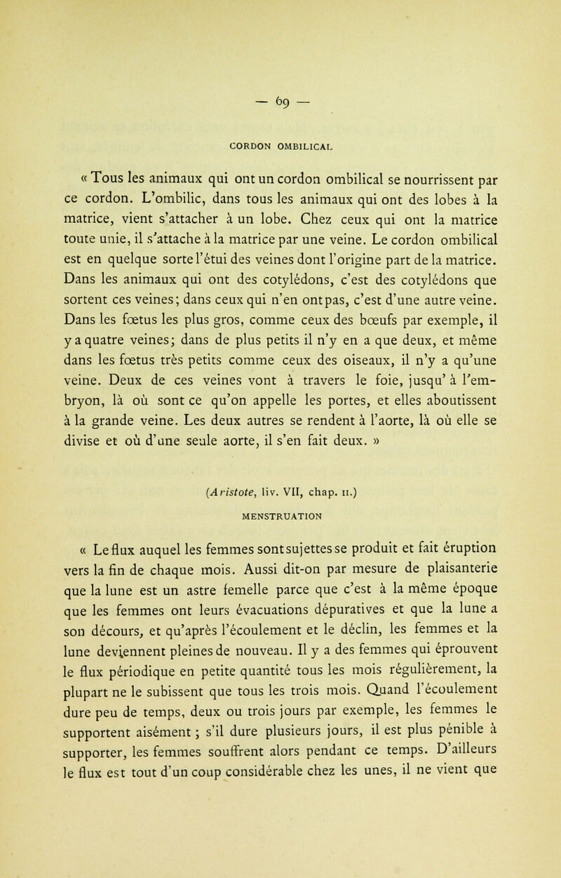 — ôo, — CORDON OMBILICAL « Tous les animaux qui ont un cordon ombilical se nourrissent par ce cordon. L'ombilic, dans tous les animaux qui ont des lobes à la matrice, vient s'attacher à un lobe. Chez ceux qui ont la matrice toute unie, il s'attache à la matrice par une veine. Le cordon ombilical est en quelque sorte l'étui des veines dont l'origine part de la matrice. Dans les animaux qui ont des cotylédons, c'est des cotylédons que sortent ces veines; dans ceux qui n'en ont pas, c'est d'une autre veine. Dans les fœtus les plus gros, comme ceux des bœufs par exemple, il y a quatre veines; dans de plus petits il n'y en a que deux, et même dans les fœtus très petits comme ceux des oiseaux, il n'y a qu'une veine. Deux de ces veines vont à travers le foie, jusqu' à l'em- bryon, là où sont ce qu'on appelle les portes, et elles aboutissent à la grande veine. Les deux autres se rendent à l'aorte, là où elle se divise et où d'une seule aorte, il s'en fait deux. » (Aristote, liv. VII, chap. h.) MENSTRUATION « Le flux auquel les femmes sont sujettes se produit et fait éruption vers la fin de chaque mois. Aussi dit-on par mesure de plaisanterie que la lune est un astre femelle parce que c'est à la même époque que les femmes ont leurs évacuations dépuratives et que la lune a son décours, et qu'après l'écoulement et le déclin, les femmes et la lune deviennent pleines de nouveau. Il y a des femmes qui éprouvent le flux périodique en petite quantité tous les mois régulièrement, la plupart ne le subissent que tous les trois mois. Quand l'écoulement dure peu de temps, deux ou trois jours par exemple, les femmes le supportent aisément ; s'il dure plusieurs jours, il est plus pénible à supporter, les femmes souffrent alors pendant ce temps. D'ailleurs le flux est tout d'un coup considérable chez les unes, il ne vient que