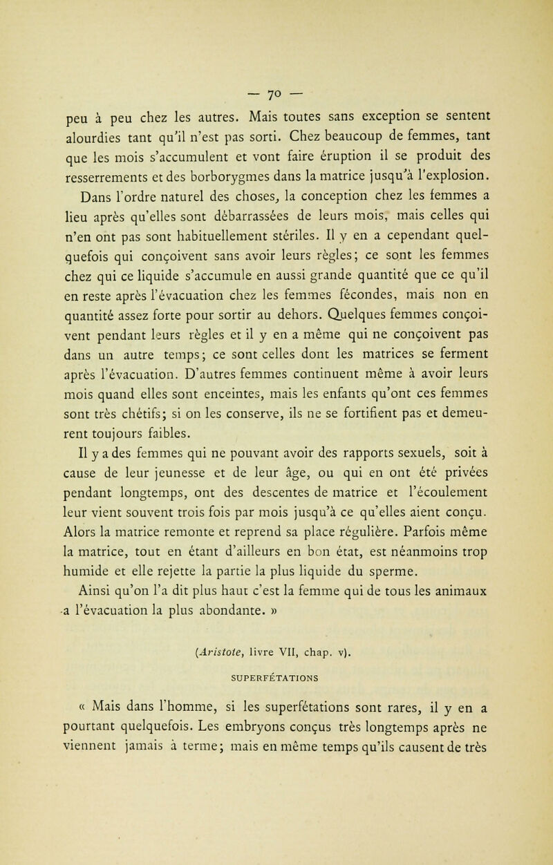 peu à peu chez les autres. Mais toutes sans exception se sentent alourdies tant qu'il n'est pas sorti. Chez beaucoup de femmes, tant que les mois s'accumulent et vont faire éruption il se produit des resserrements et des borborygmes dans la matrice jusqu'à l'explosion. Dans l'ordre naturel des choses, la conception chez les femmes a lieu après qu'elles sont débarrassées de leurs mois, mais celles qui n'en ont pas sont habituellement stériles. Il y en a cependant quel- quefois qui conçoivent sans avoir leurs règles; ce sont les femmes chez qui ce liquide s'accumule en aussi grande quantité que ce qu'il en reste après l'évacuation chez les femmes fécondes, mais non en quantité assez forte pour sortir au dehors. Quelques femmes conçoi- vent pendant leurs règles et il y en a même qui ne conçoivent pas dans un autre temps ; ce sont celles dont les matrices se ferment après l'évacuation. D'autres femmes continuent même à avoir leurs mois quand elles sont enceintes, mais les enfants qu'ont ces femmes sont très chétifs; si on les conserve, ils ne se fortifient pas et demeu- rent toujours faibles. Il y a des femmes qui ne pouvant avoir des rapports sexuels, soit à cause de leur jeunesse et de leur âge, ou qui en ont été privées pendant longtemps, ont des descentes de matrice et l'écoulement leur vient souvent trois fois par mois jusqu'à ce qu'elles aient conçu. Alors la matrice remonte et reprend sa place régulière. Parfois même la matrice, tout en étant d'ailleurs en bon état, est néanmoins trop humide et elle rejette la partie la plus liquide du sperme. Ainsi qu'on l'a dit plus haut c'est la femme qui de tous les animaux •a l'évacuation la plus abondante. » [Aristote, livre VII, chap. v). SUPERFÉTATIONS « Mais dans l'homme, si les superfétations sont rares, il y en a pourtant quelquefois. Les embryons conçus très longtemps après ne viennent jamais à terme; mais en même temps qu'ils causent de très