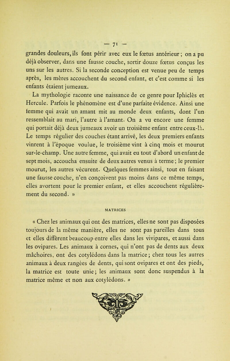 grandes douleurs, ils font périr avec eux le fœtus antérieur ; on a pu déjà observer, dans une fausse couche, sortir douze fœtus conçus les uns sur les autres. Si la seconde conception est venue peu de temps après, les mères accouchent du second enfant, et c'est comme si les enfants étaient jumeaux. La mythologie raconte une naissance de ce genre pour Iphiclès et Hercule. Parfois le phénomène est d'une parfaite évidence. Ainsi une femme qui avait un amant mit au monde deux enfants, dont l'un ressemblait au mari, l'autre à l'amant. On a vu encore une femme qui portait déjà deux jumeaux avoir un troisième enfant entre ceux-là. Le temps régulier des couches étant arrivé, les deux premiers enfants vinrent à l'époque voulue, le troisième vint à cinq mois et mourut sur-le-champ. Une autre femme, qui avait eu tout d'abord un enfant de sept mois, accoucha ensuite de deux autres venus à terme; le premier mourut, les autres vécurent. Quelques femmes ainsi, tout en faisant une fausse couche, n'en conçoivent pas moins dans ce même temps, elles avortent pour le premier enfant, et elles accouchent régulière- ment du second. » MATRICES « Chez les animaux qui ont des matrices, elles ne sont pas disposées toujours de la même manière, elles ne sont pas pareilles dans tous et elles diffèrent beaucoup entre elles dans les vivipares, et aussi dans les ovipares. Les animaux à cornes, qui n'ont pas de dents aux deux mâchoires, ont des cotylédons dans la matrice; chez tous les autres animaux à deux rangées de dents, qui sont ovipares et ont des pieds, la matrice est toute unie; les animaux sont donc suspendus à la matrice même et non aux cotylédons. »