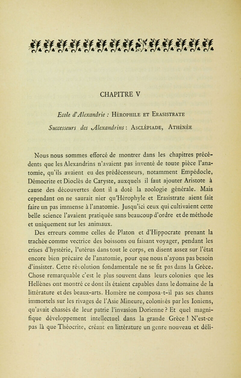 mmmmm CHAPITRE V Ecole d'Alexandrie : Hérophile et Erasistrate Successeurs des ^Alexandrins : Asclêpiade, Athénée Nous nous sommes efforcé de montrer dans les chapitres précé- dents que les Alexandrins n'avaient pas inventé de toute pièce l'ana- tomie, qu'ils avaient eu des prédécesseurs, notamment Empédocle, Démocrite et Diodes de Caryste, auxquels il faut ajouter Aristote à cause des découvertes dont il a doté la zoologie générale. Mais cependant on ne saurait nier qu'Hérophyle et Erasistrate aient fait faire un pas immense à l'anatomie. Jusqu'ici ceux qui cultivaient cette belle science l'avaient pratiquée sans beaucoup d'ordre et de méthode et uniquement sur les animaux. Des erreurs comme celles de Platon et d'Hippocrate prenant la trachée comme vectrice des boissons ou faisant voyager, pendant les crises d'hystérie, l'utérus dans tout le corps, en disent assez sur l'état encore bien précaire de l'anatomie, pour que nous n'ayons pas besoin d'insister. Cette révolution fondamentale ne se fit pas dans la Grèce. Chose remarquable c'est le plus souvent dans leurs colonies que les Hellènes ont montré ce dont ils étaient capables dans le domaine de la littérature et des beaux-arts. Homère ne composa-t-il pas ses chants immortels sur les rivages de l'Asie Mineure, colonisés parles Ioniens, qu'avait chassés de leur patrie l'invasion Dorienne ? Et quel magni- fique développement intellectuel dans la grande Grèce ! N'est-ce pas là que Théocrite, créant en littérature un genre nouveau et déli-