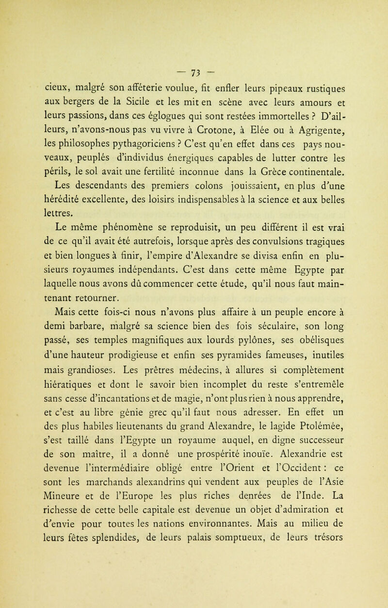 cieux, malgré son afféterie voulue, fit enfler leurs pipeaux rustiques aux bergers de la Sicile et les mit en scène avec leurs amours et leurs passions, dans ces églogues qui sont restées immortelles ? D'ail- leurs, n'avons-nous pas vu vivre à Crotone, à Elée ou à Agrigente, les philosophes pythagoriciens ? C'est qu'en effet dans ces pays nou- veaux, peuplés d'individus énergiques capables de lutter contre les périls, le sol avait une fertilité inconnue dans la Grèce continentale. Les descendants des premiers colons jouissaient, en plus d'une hérédité excellente, des loisirs indispensables à la science et aux belles lettres. Le même phénomène se reproduisit, un peu différent il est vrai de ce qu'il avait été autrefois, lorsque après des convulsions tragiques et bien longues à finir, l'empire d'Alexandre se divisa enfin en plu- sieurs royaumes indépendants. C'est dans cette même Egypte par laquelle nous avons dû commencer cette étude, qu'il nous faut main- tenant retourner. Mais cette fois-ci nous n'avons plus affaire à un peuple encore à demi barbare, malgré sa science bien des fois séculaire, son long passé, ses temples magnifiques aux lourds pylônes, ses obélisques d'une hauteur prodigieuse et enfin ses pyramides fameuses, inutiles mais grandioses. Les prêtres médecins, à allures si complètement hiératiques et dont le savoir bien incomplet du reste s'entremêle sans cesse d'incantations et de magie, n'ont plus rien à nous apprendre, et c'est au libre génie grec qu'il faut nous adresser. En effet un des plus habiles lieutenants du grand Alexandre, le lagide Ptolémée, s'est taillé dans l'Egypte un royaume auquel, en digne successeur de son maître, il a donné une prospérité inouïe. Alexandrie est devenue l'intermédiaire obligé entre l'Orient et l'Occident : ce sont les marchands alexandrins qui vendent aux peuples de l'Asie Mineure et de l'Europe les plus riches denrées de l'Inde. La richesse de cette belle capitale est devenue un objet d'admiration et d'envie pour toutes les nations environnantes. Mais au milieu de leurs fêtes splendides, de leurs palais somptueux, de leurs trésors
