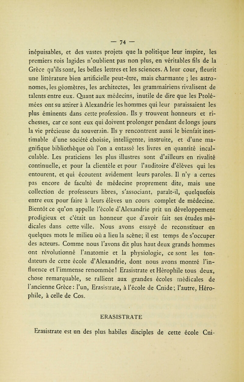inépuisables, et des vastes projets que la politique leur inspire, les premiers rois lagides n'oublient pas non plus, en véritables fils de la Grèce qu'ils sont, les belles lettres et les sciences. A leur cour, fleurit une littérature bien artificielle peut-être, mais charmante ; les astro- nomes, les géomètres, les architectes, les grammairiens rivalisent de talents entre eux. Quant aux médecins, inutile de dire que les Ptolé- mées ont su attirera Alexandrie les hommes qui leur paraissaient les plus éminents dans cette profession. Ils y trouvent honneurs et ri- chesses, car ce sont eux qui doivent prolonger pendant de longs jours la vie précieuse du souverain. Ils y rencontrent aussi le bienfait ines- timable d'une société choisie, intelligente, instruite, et d'une ma- gnifique bibliothèque où l'on a entassé les livres en quantité incal- culable. Les praticiens les plus illustres sont d'ailleurs en rivalité continuelle, et pour la clientèle et pour l'auditoire d'élèves qui les entourent, et qui écoutent avidement leurs paroles. Il n'y a certes pas encore de faculté de médecine proprement dite, mais une collection de professeurs libres, s'associant, paraît-il, quelquefois entre eux pour faire à leurs élèves un cours complet de médecine. Bientôt ce qu'on appelle l'école d'Alexandrie prit un développement prodigieux et c'était un honneur que d'avoir fait ses études mé- dicales dans cette ville. Nous avons essayé de reconstituer en quelques mots le milieu où a lieu la scène; il est temps de s'occuper des acteurs. Comme nous l'avons dit plus haut deux grands hommes ont révolutionné l'anatomie et la physiologie, ce sont les ton- dateurs de cette école d'Alexandrie, dont nous avons montré l'in- fluence et l'immense renommée! Erasistrate etHérophile tous deux, chose remarquable, se rallient aux grandes écoles médicales de l'ancienne Grèce : l'un, Erasistrate, à l'école de Cnide; l'autre, Héro- phile, à celle de Cos. ERASISTRATE Erasistrate est un des plus habiles disciples de cette école Cni-