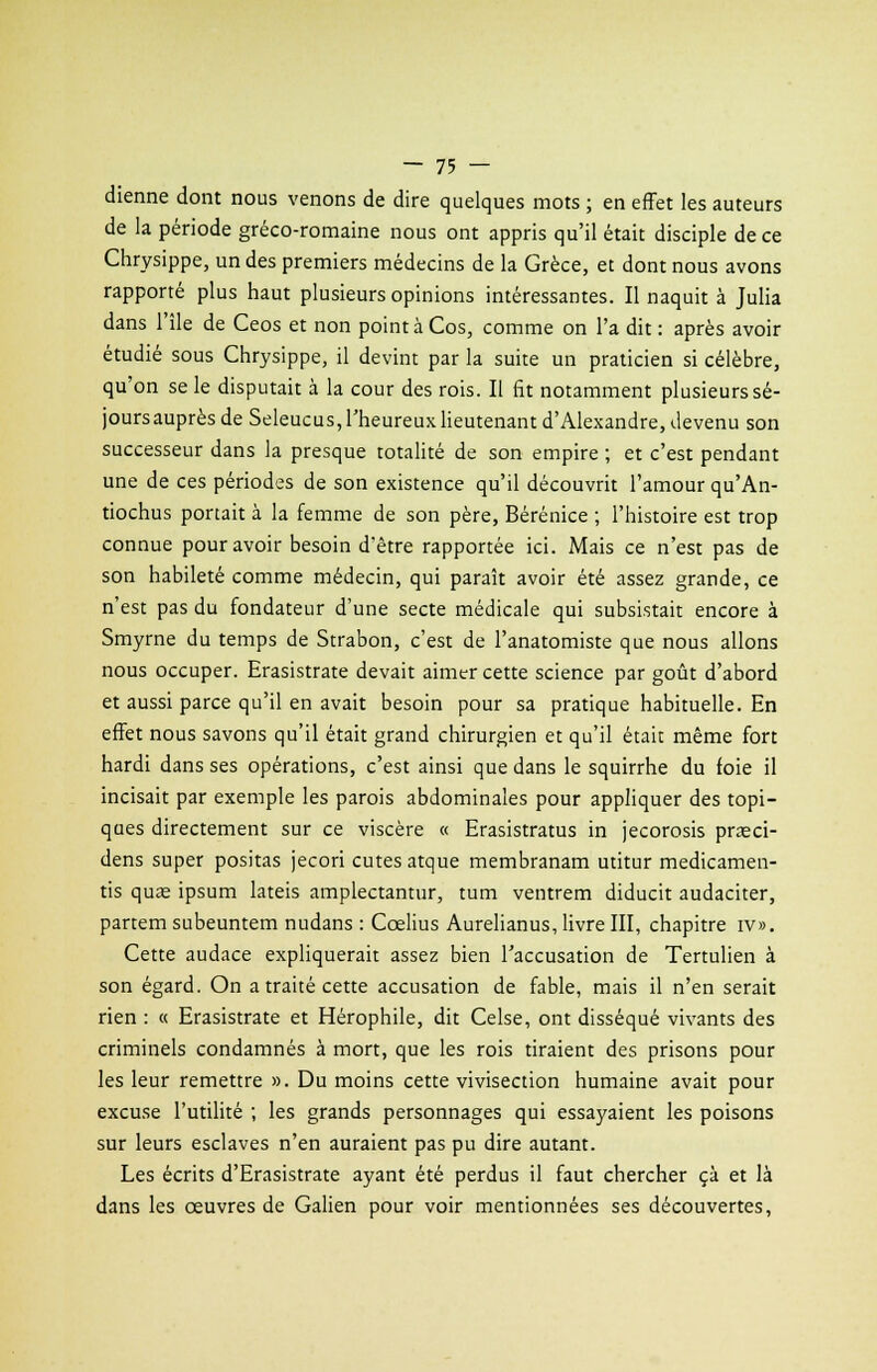 dienne dont nous venons de dire quelques mots ; en effet les auteurs de la période gréco-romaine nous ont appris qu'il était disciple de ce Chrysippe, un des premiers médecins de la Grèce, et dont nous avons rapporté plus haut plusieurs opinions intéressantes. Il naquit à Julia dans l'île de Ceos et non pointàCos, comme on l'a dit: après avoir étudié sous Chrysippe, il devint par la suite un praticien si célèbre, qu'on se le disputait à la cour des rois. Il fit notamment plusieurs sé- jours auprès de Seleucus, l'heureux lieutenant d'Alexandre, devenu son successeur dans la presque totalité de son empire ; et c'est pendant une de ces périodes de son existence qu'il découvrit l'amour qu'An- tiochus portait à la femme de son père, Bérénice ; l'histoire est trop connue pour avoir besoin d'être rapportée ici. Mais ce n'est pas de son habileté comme médecin, qui paraît avoir été assez grande, ce n'est pas du fondateur d'une secte médicale qui subsistait encore à Smyrne du temps de Strabon, c'est de l'anatomiste que nous allons nous occuper. Erasistrate devait aimer cette science par goût d'abord et aussi parce qu'il en avait besoin pour sa pratique habituelle. En effet nous savons qu'il était grand chirurgien et qu'il était même fort hardi dans ses opérations, c'est ainsi que dans le squirrhe du foie il incisait par exemple les parois abdominales pour appliquer des topi- ques directement sur ce viscère « Erasistratus in jecorosis praeci- dens super positas jecori eûtes atque membranam utitur medicamen- tis quœ ipsum lateis amplectantur, tum ventrem diducit audaciter, partemsubeuntem nudans : Cœlius Aurelianus, livre III, chapitre iv». Cette audace expliquerait assez bien l'accusation de Tertulien à son égard. On a traité cette accusation de fable, mais il n'en serait rien : « Erasistrate et Hérophile, dit Celse, ont disséqué vivants des criminels condamnés à mort, que les rois tiraient des prisons pour les leur remettre ». Du moins cette vivisection humaine avait pour excuse l'utilité ; les grands personnages qui essayaient les poisons sur leurs esclaves n'en auraient pas pu dire autant. Les écrits d'Erasistrate ayant été perdus il faut chercher çà et là dans les œuvres de Galien pour voir mentionnées ses découvertes,