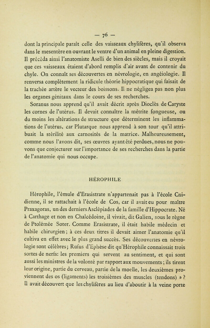 dont la principale paraît celle des vaisseaux chylifères, qu'il observa dans le mésentère en ouvrant le ventre d'un animal en pleine digestion. Il précéda ainsi l'anatomiste Aselli de bien des siècles, mais il croyait que ces vaisseaux étaient d'abord remplis d'air avant de contenir du chyle. On connaît ses découvertes en névrologie, en angéiologie. Il renversa complètement la ridicule théorie hippocratique qui faisait de la trachée artère le vecteur des boissons. Il ne négligea pas non plus les organes génitaux dans le cours de ses recherches. Soranus nous apprend qu'il avait décrit après Dioclès de Caryste les cornes de l'utérus. Il devait connaître la métrite fongueuse, ou du moins les altérations de structure que déterminent les inflamma- tions de l'utérus, car Plutarque nous apprend à son tour qu'il attri- buait la stérilité aux carnosités de la matrice. Malheureusement, comme nous l'avons dit, ses œuvres ayant été perdues, nous ne pou- vons que conjecturer sur l'importance de ses recherches dans la partie de l'anatomie qui nous occupe. HEROPHILE Hérophile, l'émule d'Erasistrate n'appartenait pas à l'école Cni- dienne, il se rattachait à l'école de Cos, car il avait eu pour maître Praxagoras, un des derniers Asclépiades de la famille d'Hippocrate. Né à Carthage et non en Chalcédoine, il vivait, dit Galien, sous le règne de Ptolémée Soter. Comme Erasistrate, il était habile médecin et habile chirurgien ; à ces deux titres il devait aimer l'anatomie qu'il cultiva en effet avec le plus grand succès. Ses découvertes en névro- logie sont célèbres; Rufus d'Ephèse dit qu Hérophile connaissait trois sortes de nerfs: les premiers qui servent au sentiment, et qui sont aussi les ministres de la volonté par rapport aux mouvements ; ils tirent leur origine, partie du cerveau, partie delà moelle, les deuxièmes pro- viennent des os (ligaments) les troisièmes des muscles (tendons) » ? Il avait découvert que les chylifères au lieu d'aboutir à la veine porte