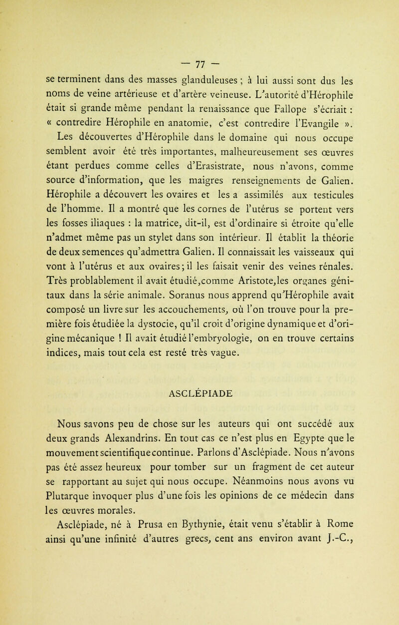 se terminent dans des masses glanduleuses ; à lui aussi sont dus les noms de veine artérieuse et d'artère veineuse. L'autorité d'Hérophile était si grande même pendant la renaissance que Fallope s'écriait : « contredire Hérophile en anatomie, c'est contredire l'Evangile ». Les découvertes d'Hérophile dans le domaine qui nous occupe semblent avoir été très importantes, malheureusement ses œuvres étant perdues comme celles d'Erasistrate, nous n'avons, comme source d'information, que les maigres renseignements de Galien. Hérophile a découvert les ovaires et les a assimilés aux testicules de l'homme. Il a montré que les cornes de l'utérus se portent vers les fosses iliaques : la matrice, dit-il, est d'ordinaire si étroite qu'elle n'admet même pas un stylet dans son intérieur. Il établit la théorie de deux semences qu'admettra Galien. Il connaissait les vaisseaux qui vont à l'utérus et aux ovaires;il les faisait venir des veines rénales. Très probablement il avait étudié,comme Aristote,les orçanes géni- taux dans la série animale. Soranus nous apprend qu'Hérophile avait composé un livre sur les accouchements, où l'on trouve pour la pre- mière fois étudiée la dystocie, qu'il croit d'origine dynamique et d'ori- gine mécanique ! Il avait étudié l'embryologie, on en trouve certains indices, mais tout cela est resté très vague. ASCLEPIADE Nous savons peu de chose sur les auteurs qui ont succédé aux deux grands Alexandrins. En tout cas ce n'est plus en Egypte que le mouvement scientifique continue. Parlons d'Asclépiade. Nous n'avons pas été assez heureux pour tomber sur un fragment de cet auteur se rapportant au sujet qui nous occupe. Néanmoins nous avons vu Plutarque invoquer plus d'une fois les opinions de ce médecin dans les œuvres morales. Asclépiade, né à Prusa en Bythynie, était venu s'établir à Rome ainsi qu'une infinité d'autres grecs, cent ans environ avant J.-C,