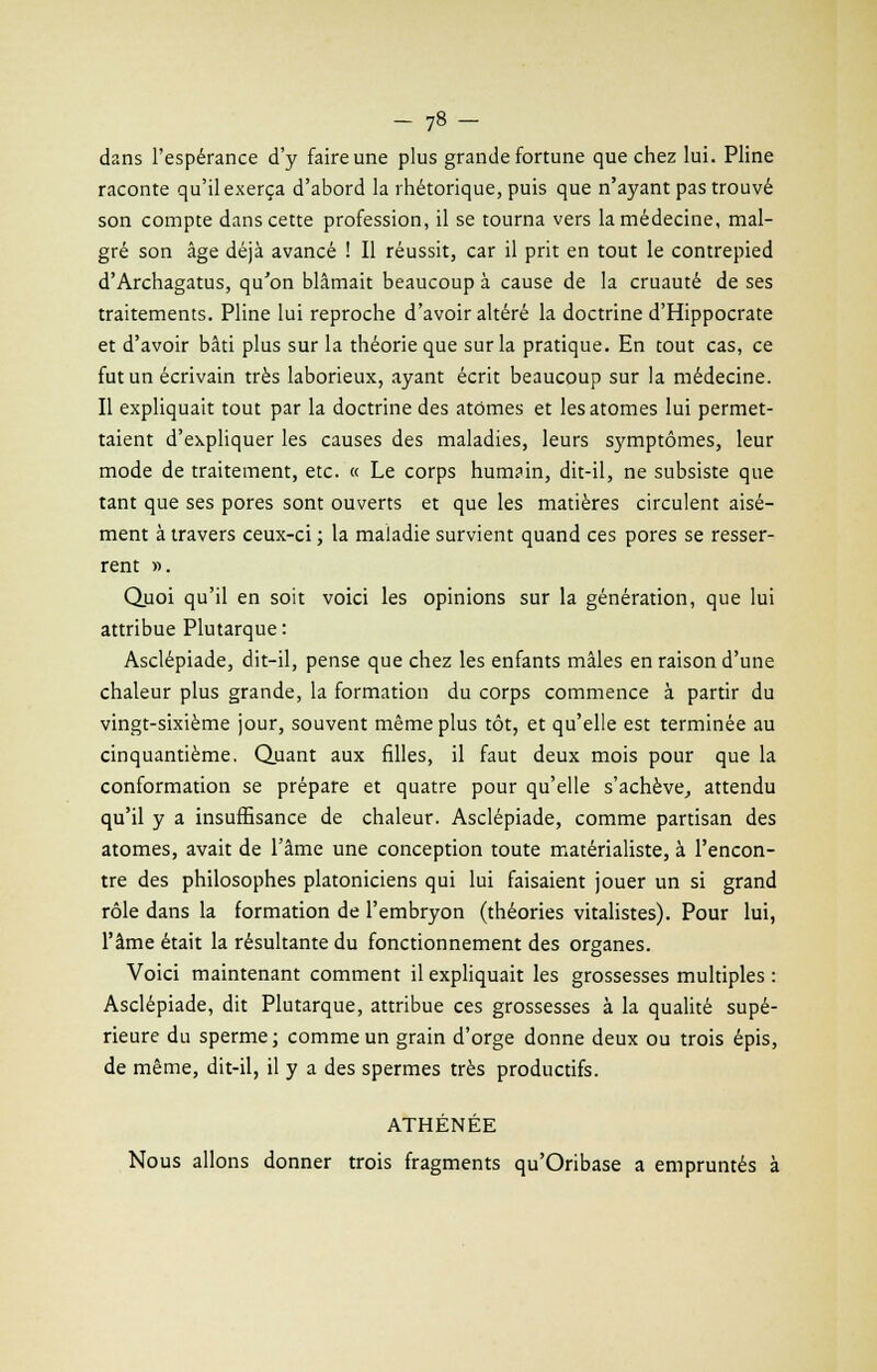 dans l'espérance d'y faire une plus grande fortune que chez lui. Pline raconte qu'il exerça d'abord la rhétorique, puis que n'ayant pas trouvé son compte dans cette profession, il se tourna vers la médecine, mal- gré son âge déjà avancé ! Il réussit, car il prit en tout le contrepied d'Archagatus, qu'on blâmait beaucoup à cause de la cruauté de ses traitements. Pline lui reproche d'avoir altéré la doctrine d'Hippocrate et d'avoir bâti plus sur la théorie que sur la pratique. En tout cas, ce fut un écrivain très laborieux, ayant écrit beaucoup sur la médecine. Il expliquait tout par la doctrine des atomes et les atomes lui permet- taient d'expliquer les causes des maladies, leurs symptômes, leur mode de traitement, etc. « Le corps hum?in, dit-il, ne subsiste que tant que ses pores sont ouverts et que les matières circulent aisé- ment à travers ceux-ci ; la maladie survient quand ces pores se resser- rent ». Quoi qu'il en soit voici les opinions sur la génération, que lui attribue Plutarque: Asclépiade, dit-il, pense que chez les enfants mâles en raison d'une chaleur plus grande, la formation du corps commence à partir du vingt-sixième jour, souvent même plus tôt, et qu'elle est terminée au cinquantième. Quant aux filles, il faut deux mois pour que la conformation se prépare et quatre pour qu'elle s'achève, attendu qu'il y a insuffisance de chaleur. Asclépiade, comme partisan des atomes, avait de l'âme une conception toute matérialiste, à rencon- tre des philosophes platoniciens qui lui faisaient jouer un si grand rôle dans la formation de l'embryon (théories vitalistes). Pour lui, l'âme était la résultante du fonctionnement des organes. Voici maintenant comment il expliquait les grossesses multiples : Asclépiade, dit Plutarque, attribue ces grossesses à la qualité supé- rieure du sperme; comme un grain d'orge donne deux ou trois épis, de même, dit-il, il y a des spermes très productifs. ATHÉNÉE Nous allons donner trois fragments qu'Oribase a empruntés à