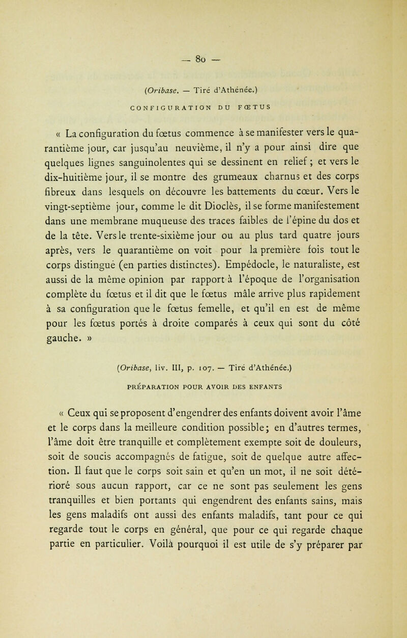 (Oribase. — Tiré d'Athénée.) CONFIGURATION DU FŒTUS « La configuration du fœtus commence à se manifester vers le qua- rantième jour, car jusqu'au neuvième, il n'y a pour ainsi dire que quelques lignes sanguinolentes qui se dessinent en relief ; et vers le dix-huitième jour, il se montre des grumeaux charnus et des corps fibreux dans lesquels on découvre les battements du cœur. Vers le vingt-septième jour, comme le dit Dioclès, il se forme manifestement dans une membrane muqueuse des traces faibles de l'épine du dos et de la tête. Vers le trente-sixième jour ou au plus tard quatre jours après, vers le quarantième on voit pour la première fois tout le corps distingué (en parties distinctes). Empédocle, le naturaliste, est aussi de la même opinion par rapport à l'époque de l'organisation complète du fœtus et il dit que le fœtus mâle arrive plus rapidement à sa configuration que le fœtus femelle, et qu'il en est de même pour les fœtus portés à droite comparés à ceux qui sont du côté gauche. » (Oribase, liv. III, p. 107. — Tiré d'Athénée.) PRÉPARATION POUR AVOIR DES ENFANTS « Ceux qui se proposent d'engendrer des enfants doivent avoir l'âme et le corps dans la meilleure condition possible; en d'autres termes, l'âme doit être tranquille et complètement exempte soit de douleurs, soit de soucis accompagnés de fatigue, soit de quelque autre affec- tion. Il faut que le corps soit sain et qu'en un mot, il ne soit dété- rioré sous aucun rapport, car ce ne sont pas seulement les gens tranquilles et bien portants qui engendrent des enfants sains, mais les gens maladifs ont aussi des enfants maladifs, tant pour ce qui regarde tout le corps en général, que pour ce qui regarde chaque partie en particulier. Voilà pourquoi il est utile de s'y préparer par
