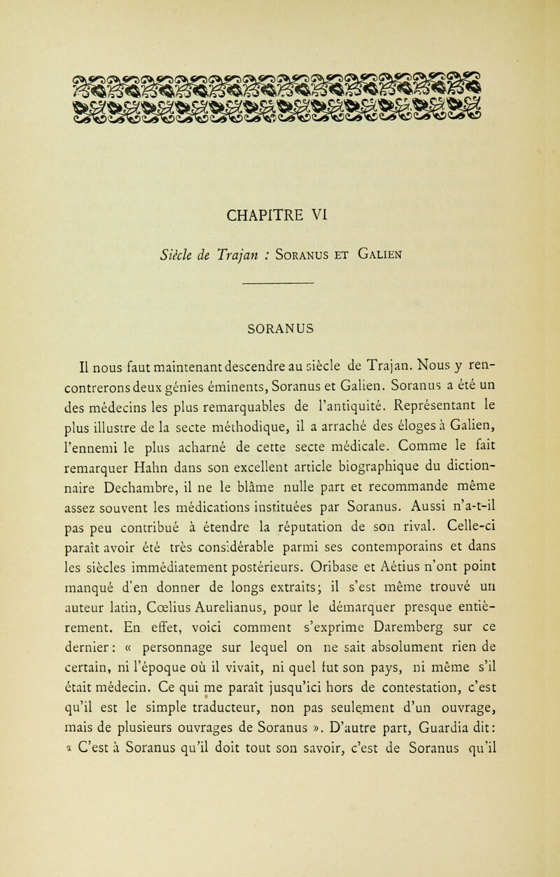 CHAPITRE VI Siècle de Trajan : Soranus et Galien SORANUS Il nous faut maintenant descendre au siècle de Trajan. Nous y ren- contrerons deux génies éminents, Soranus et Galien. Soranus a été un des médecins les plus remarquables de l'antiquité. Représentant le plus illustre de la secte méthodique, il a arraché des éloges à Galien, l'ennemi le plus acharné de cette secte médicale. Comme le fait remarquer Hahn dans son excellent article biographique du diction- naire Dechambre, il ne le blâme nulle part et recommande même assez souvent les médications instituées par Soranus. Aussi n'a-t-il pas peu contribué à étendre la réputation de son rival. Celle-ci paraît avoir été très considérable parmi ses contemporains et dans les siècles immédiatement postérieurs. Oribase et Aétius n'ont point manqué d'en donner de longs extraits; il s'est même trouvé un auteur latin, Ccelius Aurelianus, pour le démarquer presque entiè- rement. En effet, voici comment s'exprime Daremberg sur ce dernier : « personnage sur lequel on ne sait absolument rien de certain, ni l'époque où il vivait, ni quel lut son pays, ni même s'il était médecin. Ce qui me paraît jusqu'ici hors de contestation, c'est qu'il est le simple traducteur, non pas seulement d'un ouvrage, mais de plusieurs ouvrages de Soranus ». D'autre part, Guardia dit: » C'est à Soranus qu'il doit tout son savoir, c'est de Soranus qu'il