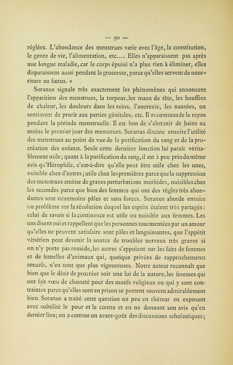 réglées. L'abondance des menstrues varie avec l'âge, la constitution, le genre dévie, l'alimentation, etc.... Elles n'apparaissent pas après une longue maladie, car le corps épuisé n'a plus rien à éliminer, elles disparaissent aussi pendant la grossesse, parce qu'elles servent de nour- riture au fœtus. » Soranus signale très exactement les phénomènes qui annoncent l'apparition des menstrues, la torpeur, les maux de tête, les bouffées de chaleur, les douleurs dans les reins, l'anorexie, les nausées, un sentiment de prurit aux parties génitales, etc. Il recommande le repos pendant la période menstruelle. Il est bon de s'abstenir de bains au moins le premier jour des menstrues. Soranus discute ensuite l'utilité des menstrues au point de vue de la purification du sang et de la pro- création des enfants. Seule cette dernière fonction lui paraît vérita- blement utile; quant à la purification du sang.il est à peu près du même avis qu'Hérophile, c'est-à-dire qu'elle peut être utile chez les unes, nuisible chez d'autres; utile chez lespremières parcequela suppression des menstrues amène de graves perturbations morbides, nuisibles chez les secondes parce que bien des femmes qui ont des règles très abon- dantes sont néanmoins pâles et sans forces. Soranus aborde ensuite un problème sur la résolution duquel les esprits étaient très partagés : celui de savoir si la continence est utile ou nuisible aux femmes. Les uns disent oui et rappellent que les personnes tourmentées par un amour qu'elles ne peuvent satisfaire sont pâles et languissantes, que l'appétit vénérien peut devenir la source de troubles nerveux très graves si on n'y porte pas remède, les autres s'appuient sur les faits de femmes et de femelles d'animaux qui, quoique privées de rapprochements sexuels, n'en sont que plus vigoureuses. Notre auteur reconnaît que bien que le désir de procréer soit une loi de la nature, les femmes qui ont fait vœu de chasteté pour des motifs religieux ou qui y sont con- traintes parce qu'elles sont en prison se portent souvent admirablement bien. Soranus a traité cette question un peu en rhéteur en exposant avec subtilité le pour et le contre et en ne donnant son avis qu'en dernier lieu; on a comme un avant-goût des discussions scholastiques;