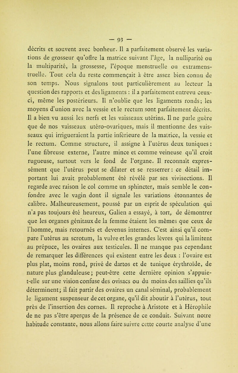 décrits et souvent avec bonheur. Il a parfaitement observé les varia- tions de grosseur qu'offre la matrice suivant l'âge, la nulliparité ou la multiparité, la grossesse, l'époque menstruelle ou extramens- truelle. Tout cela du reste commençait à être assez bien connu de son temps. Nous signalons tout particulièrement au lecteur la question des rapports et des ligaments : il a parfaitement entrevu ceux- ci, même les postérieurs. Il n'oublie que les ligaments ronds; les moyens d'union avec la vessie et le rectum sont parfaitement décrits. Il a bien vu aussi les nerfs et les vaisseaux utérins. Il ne parle guère que de nos vaisseaux utéro-ovariques, mais il mentionne des vais- seaux qui irrigueraient la partie inférieure de la matrice, la vessie et le rectum. Comme structure, il assigne à l'utérus deux tuniques : l'une fibreuse externe, l'autre mince et comme veineuse qu'il croit rugueuse, surtout vers le fond de l'organe. Il reconnaît expres- sément que l'utérus peut se dilater et se resserrer : ce détail im- portant lui avait probablement été révélé par ses vivisections. Il regarde avec raison le col comme un sphincter, mais semble le con- fondre avec le vagin dont il signale les variations étonnantes de calibre. Malheureusement, poussé par un esprit de spéculation qui n'a pas toujours été heureux, Galien a essayé, à tort, de démontrer que les organes génitaux de la femme étaient les mêmes que ceux de l'homme, mais retournés et devenus internes. C'est ainsi qu'il com- pare l'utérus au scrotum, la vulve et les grandes lèvres qui la limitent au prépuce, les ovaires aux testicules. Il ne manque pas cependant de remarquer les différences qui existent entre les deux : l'ovaire est plus plat, moins rond, privé de dartos et de tunique érythroïde, de nature plus glanduleuse; peut-être cette dernière opinion s'appuie- t-elle sur une vision confuse des ovisacs ou du moins des saillies qu'ils déterminent; il fait partir des ovaires un canal séminal, probablement le ligament suspenseur de cet organe, qu'il dit aboutir à l'utérus, tout près de l'insertion des cornes. Il reproche à Aristote et à Hérophile de ne pas s'être aperçus de la présence de ce conduit. Suivant notre habitude constante, nous allons faire suivre cette courte analyse d'une