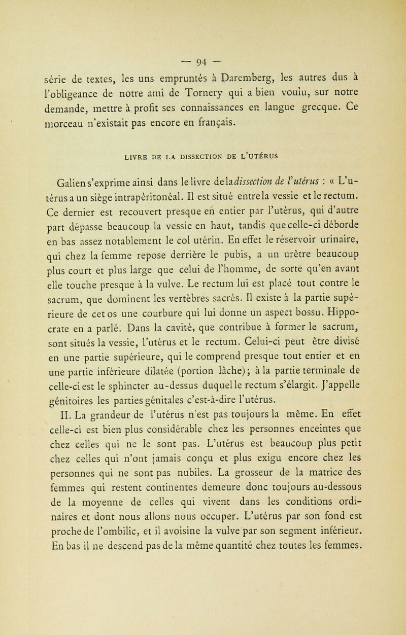 série de textes, les uns empruntés à Daremberg, les autres dus à l'obligeance de notre ami de Tornery qui a bien voulu, sur notre demande, mettre à profit ses connaissances en langue grecque. Ce morceau n'existait pas encore en français. LIVRE DE LA DISSECTION DE L'UTÉRUS Galiens'exprime ainsi dans le livre àehdisscction de l'utérus : « L'u- térus a un siège intrapéritonéal. Il est situé entrela vessie et le rectum. Ce dernier est recouvert presque en entier par l'utérus, qui d'autre part dépasse beaucoup la vessie en haut, tandis que celle-ci déborde en bas assez notablement le col utérin. En effet le réservoir urinaire, qui chez la femme repose derrière le pubis, a un urètre beaucoup plus court et plus large que celui de l'homme, de sorte qu'en avant elle touche presque à la vulve. Le rectum lui est placé tout contre le sacrum, que dominent les vertèbres sacrés. Il existe à la partie supé- rieure de cet os une courbure qui lui donne un aspect bossu. Hippo- crate en a parlé. Dans la cavité, que contribue à former le sacrum, sont situés la vessie, l'utérus et le rectum. Celui-ci peut être divisé en une partie supérieure, qui le comprend presque tout entier et en une partie inférieure dilatée (portion lâche) ; à la partie terminale de celle-ci est le sphincter au-dessus duquel le rectum s'élargit. J'appelle génitoires les parties génitales c'est-à-dire l'utérus. IL La grandeur de l'utérus n'est pas toujours la même. En effet celle-ci est bien plus considérable chez les personnes enceintes que chez celles qui ne le sont pas. L'utérus est beaucoup plus petit chez celles qui n'ont jamais conçu et plus exigu encore chez les personnes qui ne sont pas nubiles. La grosseur de la matrice des femmes qui restent continentes demeure donc toujours au-dessous de la moyenne de celles qui vivent dans les conditions ordi- naires et dont nous allons nous occuper. L'utérus par son fond est proche de l'ombilic, et il avoisine la vulve par son segment inférieur. En bas il ne descend pas de la même quantité chez toutes les femmes.