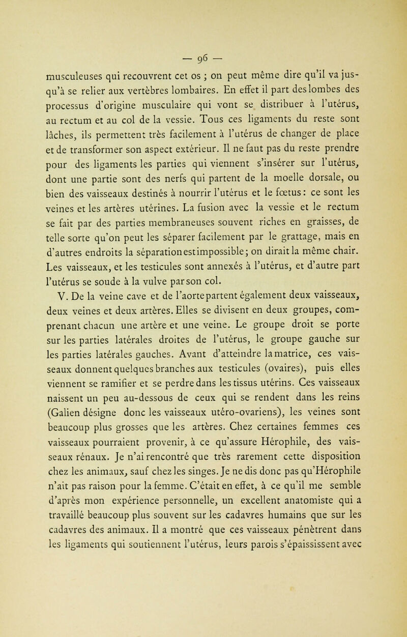 _96- musculeuses qui recouvrent cet os ; on peut même dire qu'il va jus- qu'à se relier aux vertèbres lombaires. En effet il part des lombes des processus d'origine musculaire qui vont se distribuer à l'utérus, au rectum et au col de la vessie. Tous ces ligaments du reste sont lâches, ils permettent très facilement à l'utérus de changer de place et de transformer son aspect extérieur. Il ne faut pas du reste prendre pour des ligaments les parties qui viennent s'insérer sur l'utérus, dont une partie sont des nerfs qui partent de la moelle dorsale, ou bien des vaisseaux destinés à nourrir l'utérus et le foetus : ce sont les veines et les artères utérines. La fusion avec la vessie et le rectum se fait par des parties membraneuses souvent riches en graisses, de telle sorte qu'on peut les séparer facilement par le grattage, mais en d'autres endroits la séparationestimpossible; on dirait la même chair. Les vaisseaux, et les testicules sont annexés à l'utérus, et d'autre part l'utérus se soude à la vulve par son col. V. De la veine cave et de l'aorte partent également deux vaisseaux, deux veines et deux artères. Elles se divisent en deux groupes, com- prenant chacun une artère et une veine. Le groupe droit se porte sur les parties latérales droites de l'utérus, le groupe gauche sur les parties latérales gauches. Avant d'atteindre la matrice, ces vais- seaux donnent quelques branches aux testicules (ovaires), puis elles viennent se ramifier et se perdre dans les tissus utérins. Ces vaisseaux naissent un peu au-dessous de ceux qui se rendent dans les reins (Galien désigne donc les vaisseaux utéro-ovariens), les veines sont beaucoup plus grosses que les artères. Chez certaines femmes ces vaisseaux pourraient provenir, à ce qu'assure Hérophile, des vais- seaux rénaux. Je n'ai rencontré que très rarement cette disposition chez les animaux, sauf chez les singes. Je ne dis donc pas qu'Hérophile n'ait pas raison pour la femme. C'était en effet, à ce qu'il me semble d'après mon expérience personnelle, un excellent anatomiste qui a travaillé beaucoup plus souvent sur les cadavres humains que sur les cadavres des animaux. Il a montré que ces vaisseaux pénètrent dans les ligaments qui soutiennent l'utérus, leurs parois s'épaississent avec