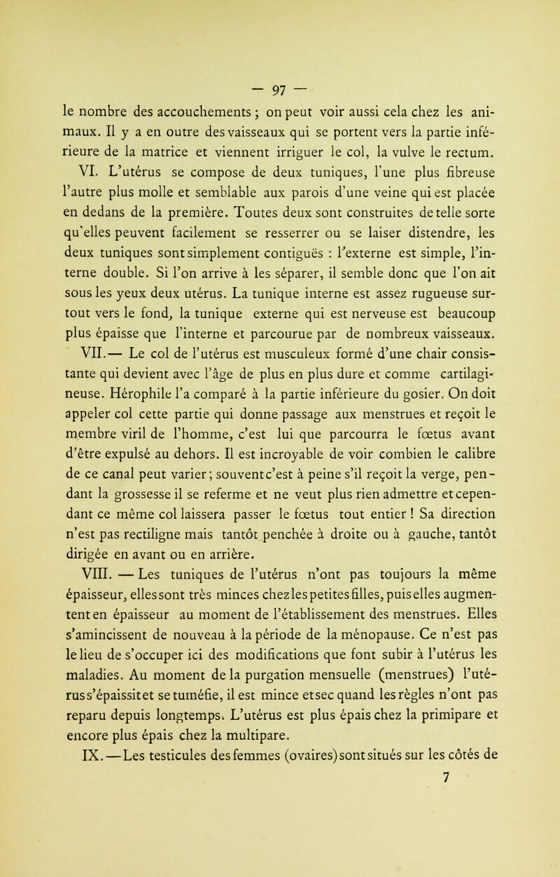 le nombre des accouchements ; on peut voir aussi cela chez les ani- maux. Il y a en outre des vaisseaux qui se portent vers la partie infé- rieure de la matrice et viennent irriguer le col, la vulve le rectum. VI. L'utérus se compose de deux tuniques, l'une plus fibreuse l'autre plus molle et semblable aux parois d'une veine qui est placée en dedans de la première. Toutes deux sont construites dételle sorte qu'elles peuvent facilement se resserrer ou se laiser distendre, les deux tuniques sont simplement contiguës : l'externe est simple, l'in- terne double. Si l'on arrive à les séparer, il semble donc que l'on ait sous les yeux deux utérus. La tunique interne est assez rugueuse sur- tout vers le fond, la tunique externe qui est nerveuse est beaucoup plus épaisse que l'interne et parcourue par de nombreux vaisseaux. VII.— Le col de l'utérus est musculeux formé d'une chair consis- tante qui devient avec l'âge de plus en plus dure et comme cartilagi- neuse. Hérophile l'a comparé à la partie inférieure du gosier. On doit appeler col cette partie qui donne passage aux menstrues et reçoit le membre viril de l'homme, c'est lui que parcourra le fœtus avant d'être expulsé au dehors. Il est incroyable de voir combien le calibre de ce canal peut varier; souvent c'est à peine s'il reçoit la verge, pen- dant la grossesse il se referme et ne veut plus rien admettre et cepen- dant ce même col laissera passer le fœtus tout entier ! Sa direction n'est pas rectiligne mais tantôt penchée à droite ou à gauche, tantôt dirigée en avant ou en arrière. VIII. — Les tuniques de l'utérus n'ont pas toujours la même épaisseur, elles sont très minces chez les petites filles, puis elles augmen- tent en épaisseur au moment de l'établissement des menstrues. Elles s'amincissent de nouveau à la période de la ménopause. Ce n'est pas le lieu de s'occuper ici des modifications que font subir à l'utérus les maladies. Au moment de la purgation mensuelle (menstrues) l'uté- rus s'épaissit et se tuméfie, il est mince etsec quand les règles n'ont pas reparu depuis longtemps. L'utérus est plus épais chez la primipare et encore plus épais chez la multipare. IX.—Les testicules des femmes (ovaires) sont situés sur les côtés de 7