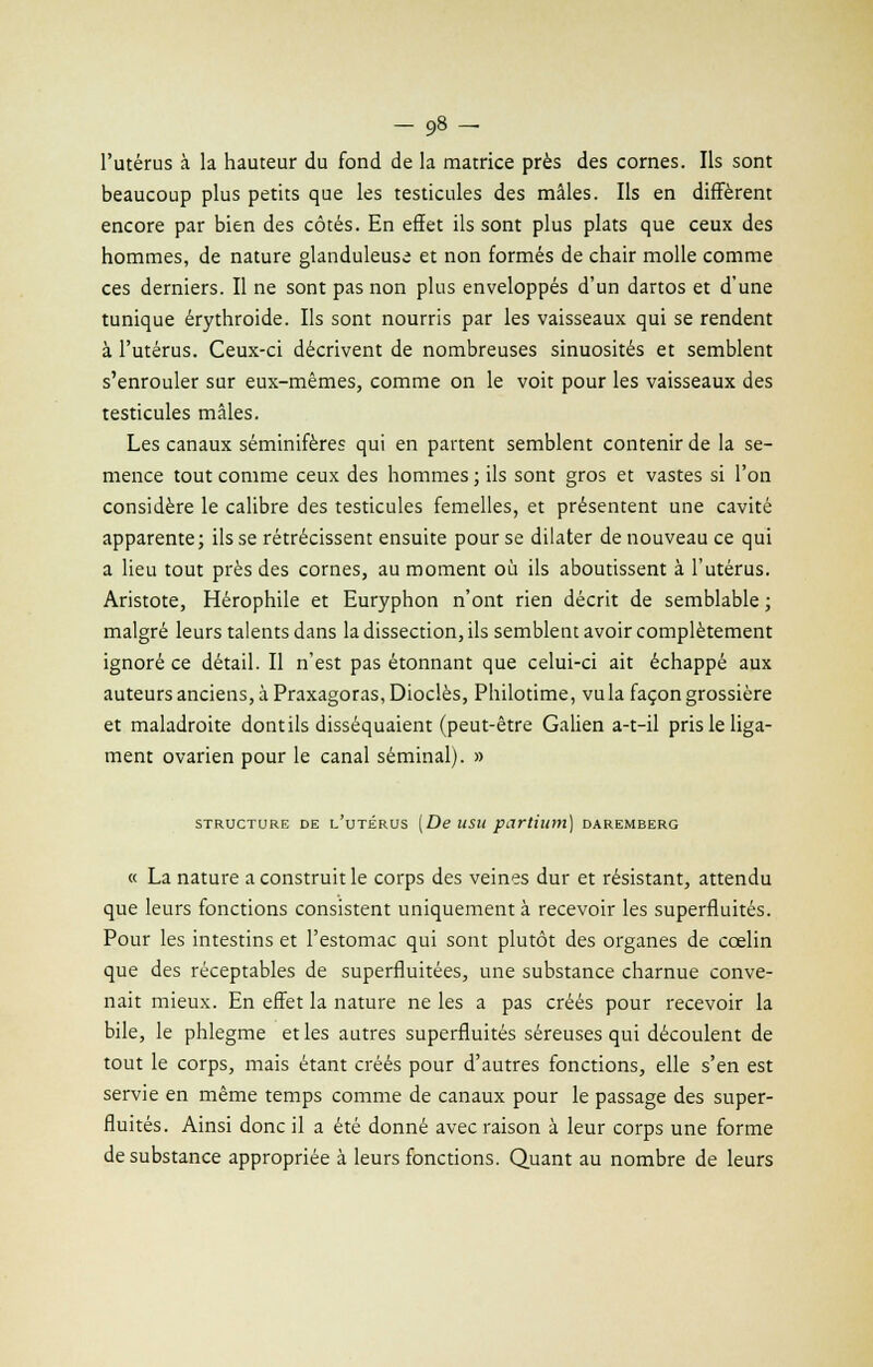 l'utérus à la hauteur du fond de la matrice près des cornes. Ils sont beaucoup plus petits que les testicules des mâles. Ils en diffèrent encore par bien des côtés. En effet ils sont plus plats que ceux des hommes, de nature glanduleuse et non formés de chair molle comme ces derniers. Il ne sont pas non plus enveloppés d'un dartos et d'une tunique érythroide. Ils sont nourris par les vaisseaux qui se rendent à l'utérus. Ceux-ci décrivent de nombreuses sinuosités et semblent s'enrouler sur eux-mêmes, comme on le voit pour les vaisseaux des testicules mâles. Les canaux séminifères qui en partent semblent contenir de la se- mence tout comme ceux des hommes ; ils sont gros et vastes si l'on considère le calibre des testicules femelles, et présentent une cavité apparente; ils se rétrécissent ensuite pour se dilater de nouveau ce qui a lieu tout près des cornes, au moment où ils aboutissent à l'utérus. Aristote, Hérophile et Euryphon n'ont rien décrit de semblable ; malgré leurs talents dans la dissection, ils semblent avoir complètement ignoré ce détail. Il n'est pas étonnant que celui-ci ait échappé aux auteurs anciens, à Praxagoras, Dioclès, Philotime, vu la façon grossière et maladroite dont ils disséquaient (peut-être Galien a-t-il pris le liga- ment ovarien pour le canal séminal). » STRUCTURE DE L'UTÉRUS (De USU pcirtiunt) DAREMBERG « La nature a construit le corps des veines dur et résistant, attendu que leurs fonctions consistent uniquement à recevoir les superfluités. Pour les intestins et l'estomac qui sont plutôt des organes de cœlin que des réceptables de superfluitées, une substance charnue conve- nait mieux. En effet la nature ne les a pas créés pour recevoir la bile, le phlegme et les autres superfluités séreuses qui découlent de tout le corps, mais étant créés pour d'autres fonctions, elle s'en est servie en même temps comme de canaux pour le passage des super- fluités. Ainsi donc il a été donné avec raison à leur corps une forme de substance appropriée à leurs fonctions. Quant au nombre de leurs